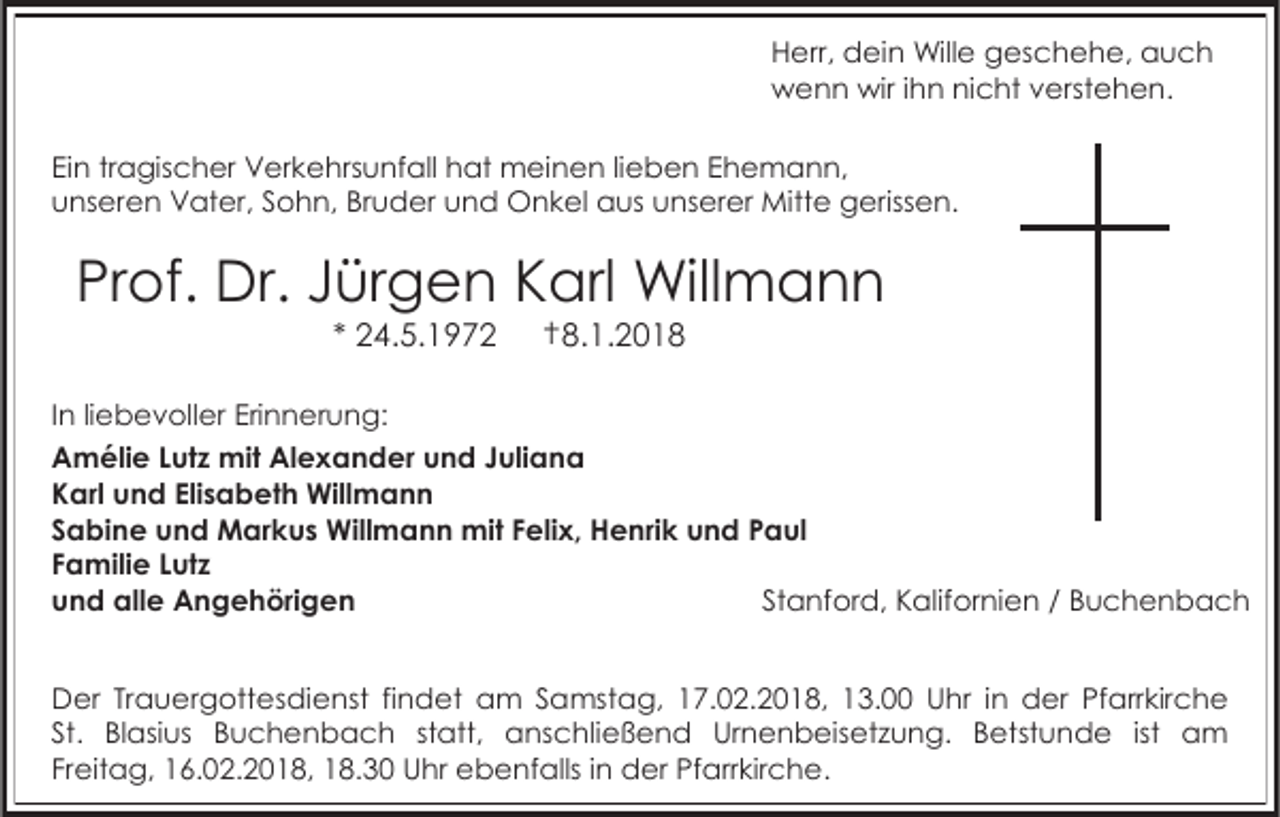 <p>Herr, dein Wille geschehe, auch<br />wenn wir ihn nicht verstehen.<br />Ein tragischer Verkehrsunfall hat meinen lieben Ehemann,<br />unseren Vater, Sohn, Bruder und Onkel aus unserer Mitte gerissen.</p><p>Prof. Dr. Jürgen Karl Willmann<br />* 24.5.1972</p><p>†8.1.2018</p><p>In liebevoller Erinnerung:<br />Amélie Lutz mit Alexander und Juliana<br />Karl und Elisabeth Willmann<br />Sabine und Markus Willmann mit Felix, Henrik und Paul<br />Familie Lutz<br />und alle Angehörigen<br />Stanford, Kalifornien / Buchenbach<br />Der Trauergottesdienst findet am Samstag, 17.02.2018, 13.00 Uhr in der Pfarrkirche<br />St. Blasius Buchenbach statt, anschließend Urnenbeisetzung. Betstunde ist am<br />Freitag, 16.02.2018, 18.30 Uhr ebenfalls in der Pfarrkirche.</p>