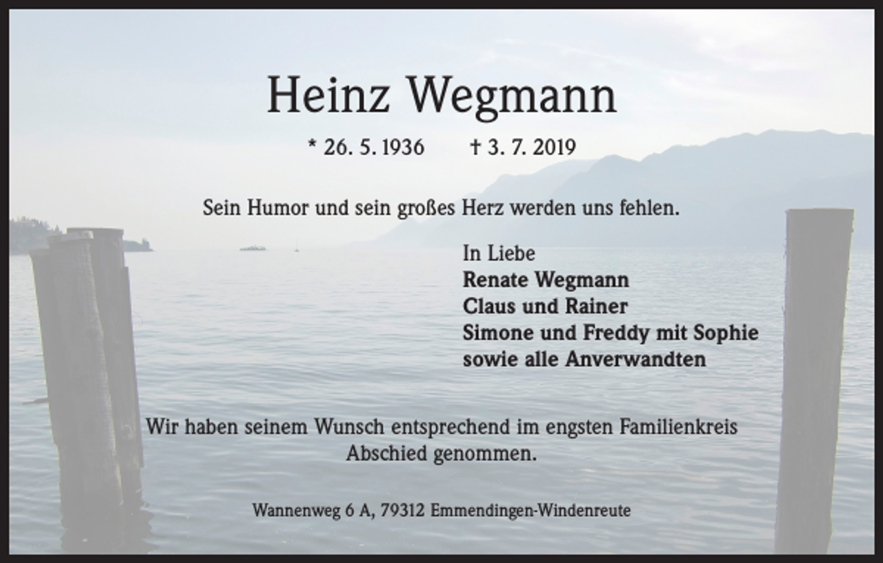 <p>Heinz Wegmann<br />* 26. 5. 1936 † 3. 7. 2019<br />Sein Humor und sein großes Herz werden uns fehlen.</p><p>In Liebe<br />Renate Wegmann<br />Claus und Rainer<br />Simone und Freddy mit Sophie<br />sowie alle Anverwandten<br />Wir haben seinem Wunsch entsprechend im engsten Familienkreis<br />Abschied genommen.<br />Wannenweg 6 A, 79312 Emmendingen-Windenreute</p>