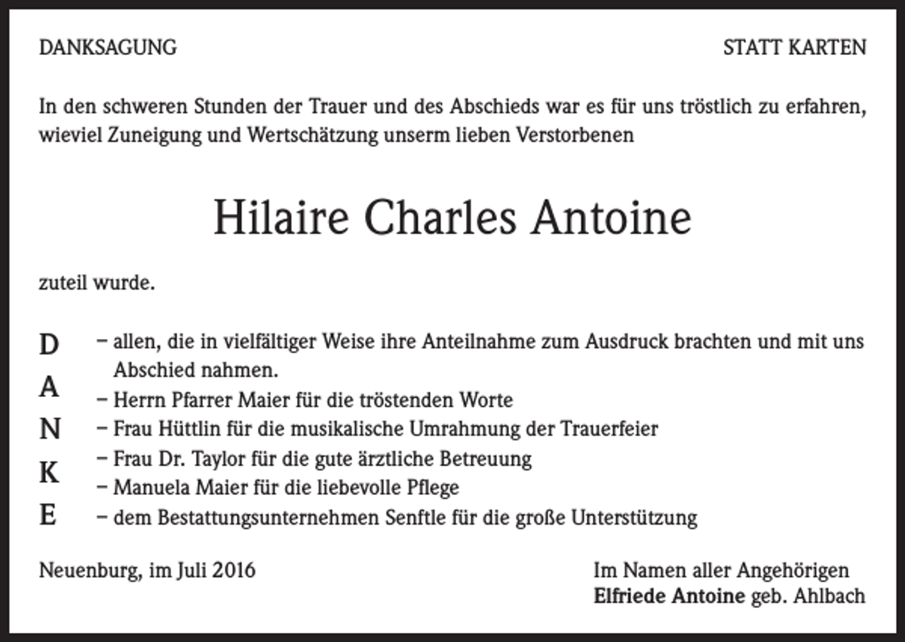 <p>DANKSAGUNG</p><p>STATT KARTEN</p><p>In den schweren Stunden der Trauer und des Abschieds war es für uns tröstlich zu erfahren,<br />wieviel Zuneigung und Wertschätzung unserm lieben Verstorbenen</p><p>Hilaire Charles Antoine<br />zuteil wurde.</p><p>D<br />A<br />N<br />K<br />E</p><p>– allen, die in vielfältiger Weise ihre Anteilnahme zum Ausdruck brachten und mit uns<br />Abschied nahmen.<br />– Herrn Pfarrer Maier für die tröstenden Worte<br />– Frau Hüttlin für die musikalische Umrahmung der Trauerfeier<br />– Frau Dr. Taylor für die gute ärztliche Betreuung<br />– Manuela Maier für die liebevolle Pflege<br />– dem Bestattungsunternehmen Senftle für die große Unterstützung</p><p>Neuenburg, im Juli 2016 Im Namen aller Angehörigen<br />Elfriede Antoine geb. Ahlbach</p>