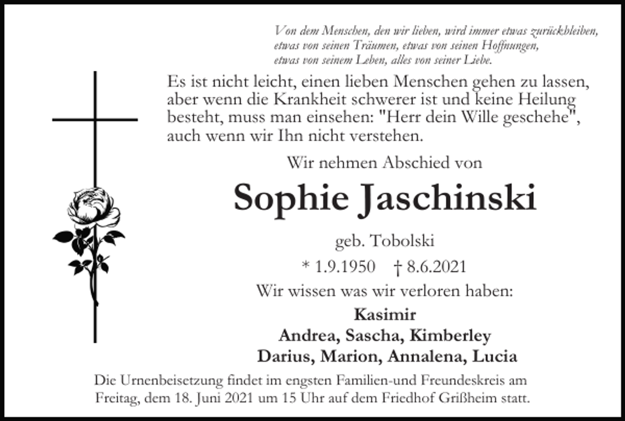 <p>Von dem Menschen, den wir lieben, wird immer etwas zurückbleiben,<br />etwas von seinen Träumen, etwas von seinen Hoffnungen,<br />etwas von seinem Leben, alles von seiner Liebe.</p><p>Es ist nicht leicht, einen lieben Menschen gehen zu lassen,<br />aber wenn die Krankheit schwerer ist und keine Heilung<br />besteht, muss man einsehen: "Herr dein Wille geschehe",<br />auch wenn wir Ihn nicht verstehen.<br />Wir nehmen Abschied von</p><p>Sophie Jaschinski<br />geb. Tobolski<br />* 1.9.1950 † 8.6.2021<br />Wir wissen was wir verloren haben:<br />Kasimir<br />Andrea, Sascha, Kimberley<br />Darius, Marion, Annalena, Lucia<br />Die Urnenbeisetzung findet im engsten Familien-und Freundeskreis am<br />Freitag, dem 18. Juni 2021 um 15 Uhr auf dem Friedhof Grißheim statt.</p>