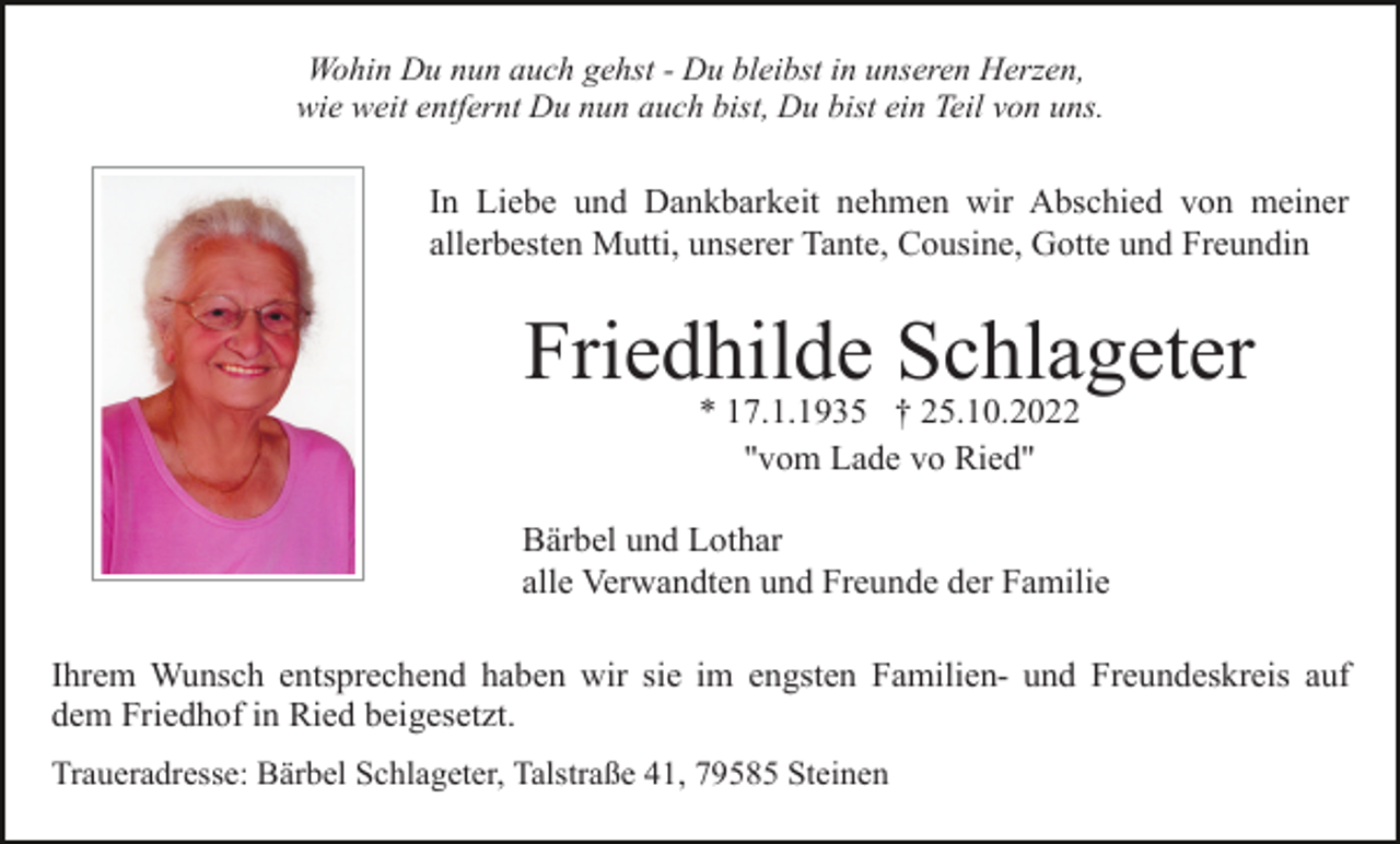 <p>Wohin Du nun auch gehst - Du bleibst in unseren Herzen,<br />wie weit entfernt Du nun auch bist, Du bist ein Teil von uns.</p><p>In Liebe und Dankbarkeit nehmen wir Abschied von meiner<br />allerbesten Mutti, unserer Tante, Cousine, Gotte und Freundin</p><p>Friedhilde Schlageter<br />* 17.1.1935 † 25.10.2022<br />"vom Lade vo Ried"<br />Bärbel und Lothar<br />alle Verwandten und Freunde der Familie<br />Ihrem Wunsch entsprechend haben wir sie im engsten Familien- und Freundeskreis auf<br />dem Friedhof in Ried beigesetzt.<br />Traueradresse: Bärbel Schlageter, Talstraße 41, 79585 Steinen</p>