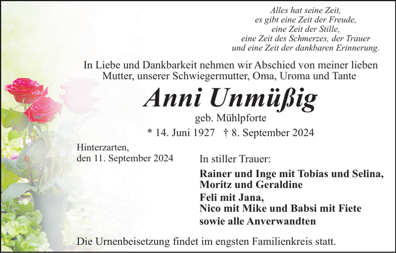 <p>Alles hat seine Zeit,<br />es gibt eine Zeit der Freude,<br />eine Zeit der Stille,<br />eine Zeit des Schmerzes, der Trauer<br />und eine Zeit der dankbaren Erinnerung.</p><p>In Liebe und Dankbarkeit nehmen wir Abschied von meiner lieben<br />Mutter, unserer Schwiegermutter, Oma, Uroma und Tante</p><p>Anni Unmüßig<br />geb. Mühlpforte<br />* 14. Juni 1927 † 8. September 2024<br />Hinterzarten,<br />den 11. September 2024</p><p>In stiller Trauer:<br />Rainer und Inge mit Tobias und Selina,<br />Moritz und Geraldine<br />Feli mit Jana,<br />Nico mit Mike und Babsi mit Fiete<br />sowie alle Anverwandten</p><p>Die Urnenbeisetzung findet im engsten Familienkreis statt.</p>