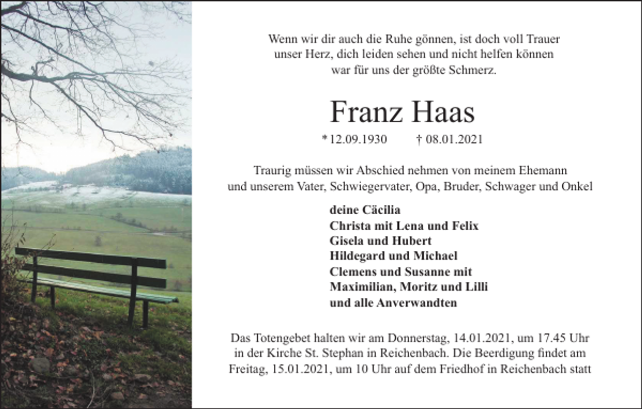 <p>Wenn wir dir auch die Ruhe gönnen, ist doch voll Trauer<br />unser Herz, dich leiden sehen und nicht helfen können<br />war für uns der größte Schmerz.</p><p>Franz Haas<br />* 12.09.1930</p><p>† 08.01.2021</p><p>Traurig müssen wir Abschied nehmen von meinem Ehemann<br />und unserem Vater, Schwiegervater, Opa, Bruder, Schwager und Onkel<br />deine Cäcilia<br />Christa mit Lena und Felix<br />Gisela und Hubert<br />Hildegard und Michael<br />Clemens und Susanne mit<br />Maximilian, Moritz und Lilli<br />und alle Anverwandten<br />Das Totengebet halten wir am Donnerstag, 14.01.2021, um 17.45 Uhr</p><p>Freitag, 15.01.2021, um 10 Uhr auf dem Friedhof in Reichenbach statt</p>