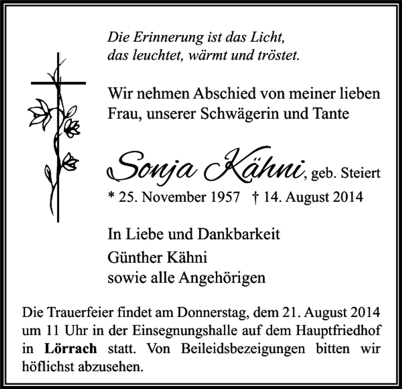 <p>Die Erinnerung ist das Licht,<br />das leuchtet, wärmt und tröstet.</p><p>Wir nehmen Abschied von meiner lieben<br />Frau, unserer Schwägerin und Tante</p><p>Sonja Kähni</p><p>, geb. Steiert</p><p>* 25. November 1957 † 14. August 2014</p><p>In Liebe und Dankbarkeit<br />Günther Kähni<br />sowie alle Angehörigen<br />Die Trauerfeier findet am Donnerstag, dem 21. August 2014<br />um 11 Uhr in der Einsegnungshalle auf dem Hauptfriedhof<br />in Lörrach statt. Von Beileidsbezeigungen bitten wir<br />höflichst abzusehen.</p>