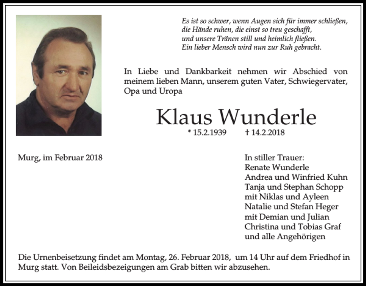 <p>Es ist so schwer, wenn Augen sich für immer schließen,<br />die Hände ruhen, die einst so treu geschafft,<br />und unsere Tränen still und heimlich fließen.<br />Ein lieber Mensch wird nun zur Ruh gebracht.</p><p>In Liebe und Dankbarkeit nehmen wir Abschied von<br />meinem lieben Mann, unserem guten Vater, Schwiegervater,<br />Opa und Uropa</p><p>Klaus Wunderle<br />* 15.2.1939</p><p>Murg, im Februar 2018</p><p>† 14.2.2018</p><p>In stiller Trauer:<br />Renate Wunderle<br />Andrea und Winfried Kuhn<br />Tanja und Stephan Schopp<br />mit Niklas und Ayleen<br />Natalie und Stefan Heger<br />mit Demian und Julian<br />Christina und Tobias Graf<br />und alle Angehörigen</p><p>Die Urnenbeisetzung findet am Montag, 26. Februar 2018, um 14 Uhr auf dem Friedhof in<br />Murg statt. Von Beileidsbezeigungen am Grab bitten wir abzusehen.</p>