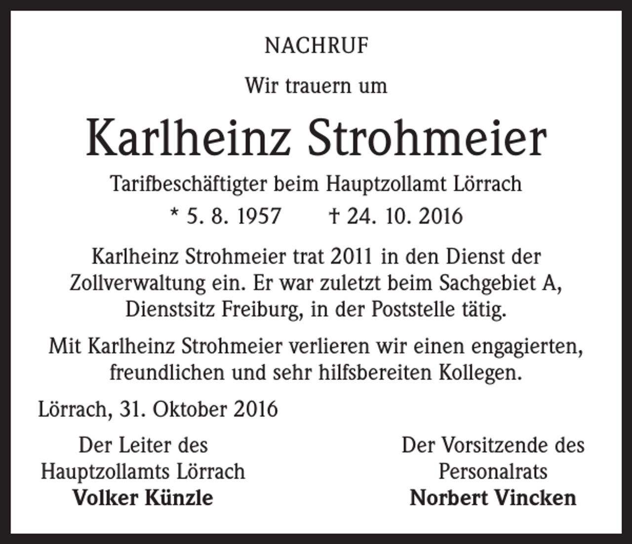 <p>NACHRUF<br />Wir trauern um</p><p>Karlheinz Strohmeier<br />Tarifbeschäftigter beim Hauptzollamt Lörrach<br />* 5. 8. 1957 † 24. 10. 2016<br />Karlheinz Strohmeier trat 2011 in den Dienst der<br />Zollverwaltung ein. Er war zuletzt beim Sachgebiet A,<br />Dienstsitz Freiburg, in der Poststelle tätig.<br />Mit Karlheinz Strohmeier verlieren wir einen engagierten,<br />freundlichen und sehr hilfsbereiten Kollegen.<br />Lörrach, 31. Oktober 2016<br />Der Leiter des<br />Hauptzollamts Lörrach<br />Volker Künzle</p><p>Der Vorsitzende des<br />Personalrats<br />Norbert Vincken</p>