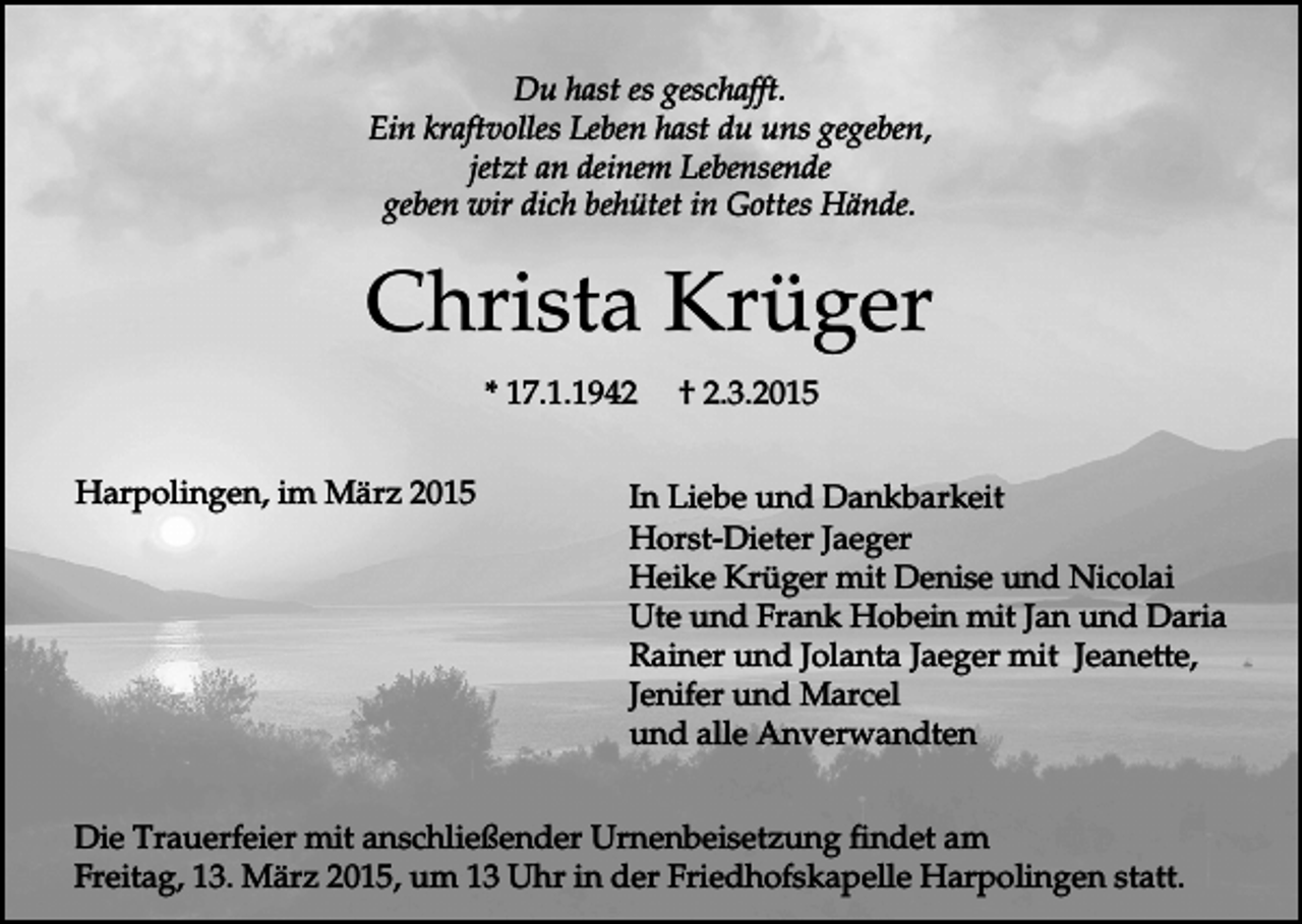 <p>Du hast es geschafft.<br />Ein kraftvolles Leben hast du uns gegeben,<br />jetzt an deinem Lebensende<br />geben wir dich behütet in Gottes Hände.</p><p>Christa Krüger<br />* 17.1.1942<br />Harpolingen, im März 2015</p><p>† 2.3.2015</p><p>In Liebe und Dankbarkeit<br />Horst-Dieter Jaeger<br />Heike Krüger mit Denise und Nicolai<br />Ute und Frank Hobein mit Jan und Daria<br />Rainer und Jolanta Jaeger mit Jeanette,<br />Jenifer und Marcel<br />und alle Anverwandten</p><p>Die Trauerfeier mit anschließender Urnenbeisetzung findet am<br />Freitag, 13. März 2015, um 13 Uhr in der Friedhofskapelle Harpolingen statt.</p>