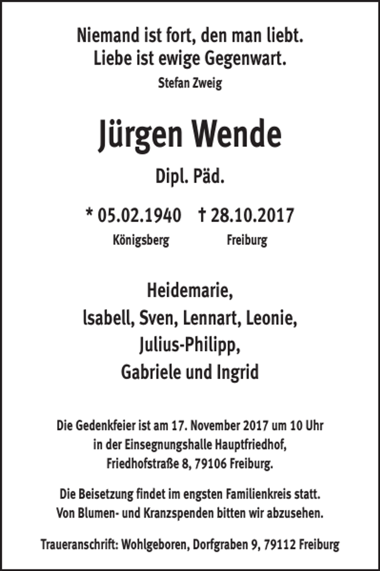 <p>Niemand ist fort, den man liebt.<br />Liebe ist ewige Gegenwart.<br />Stefan Zweig</p><p>Jürgen Wende<br />Dipl. Päd.<br />* 05.02.1940 † 28.10.2017<br />Königsberg Freiburg</p><p>Heidemarie,<br />lsabell, Sven, Lennart, Leonie,<br />Julius-Philipp,<br />Gabriele und Ingrid<br />Die Gedenkfeier ist am 17. November 2017 um 10 Uhr<br />in der Einsegnungshalle Hauptfriedhof,<br />Friedhofstraße 8, 79106 Freiburg.<br />Die Beisetzung findet im engsten Familienkreis statt.<br />Von Blumen- und Kranzspenden bitten wir abzusehen.<br />Traueranschrift: Wohlgeboren, Dorfgraben 9, 79112 Freiburg</p>