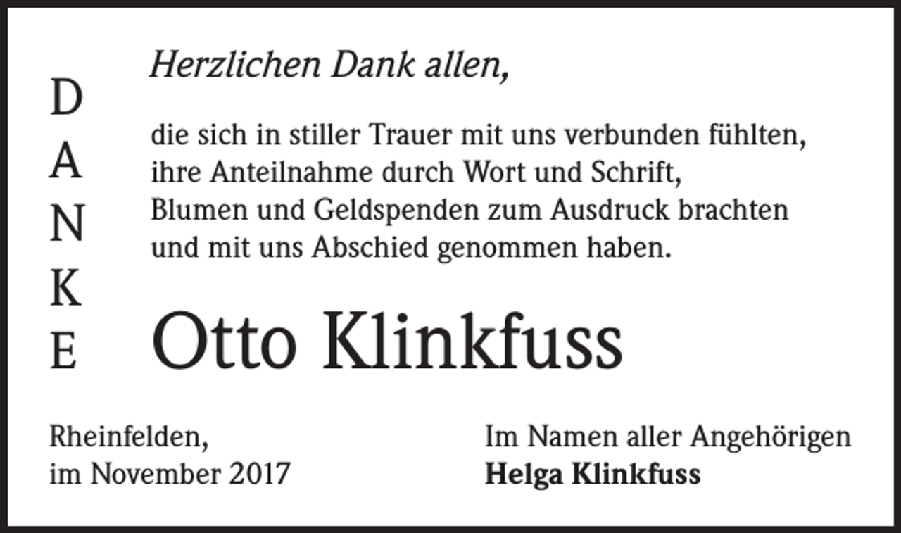 <p>D<br />A<br />N<br />K<br />E</p><p>Herzlichen Dank allen,<br />die sich in stiller Trauer mit uns verbunden fühlten,<br />ihre Anteilnahme durch Wort und Schrift,<br />Blumen und Geldspenden zum Ausdruck brachten<br />und mit uns Abschied genommen haben.</p><p>Otto Klinkfuss</p><p>Rheinfelden,<br />im November 2017</p><p>Im Namen aller Angehörigen<br />Helga Klinkfuss</p>