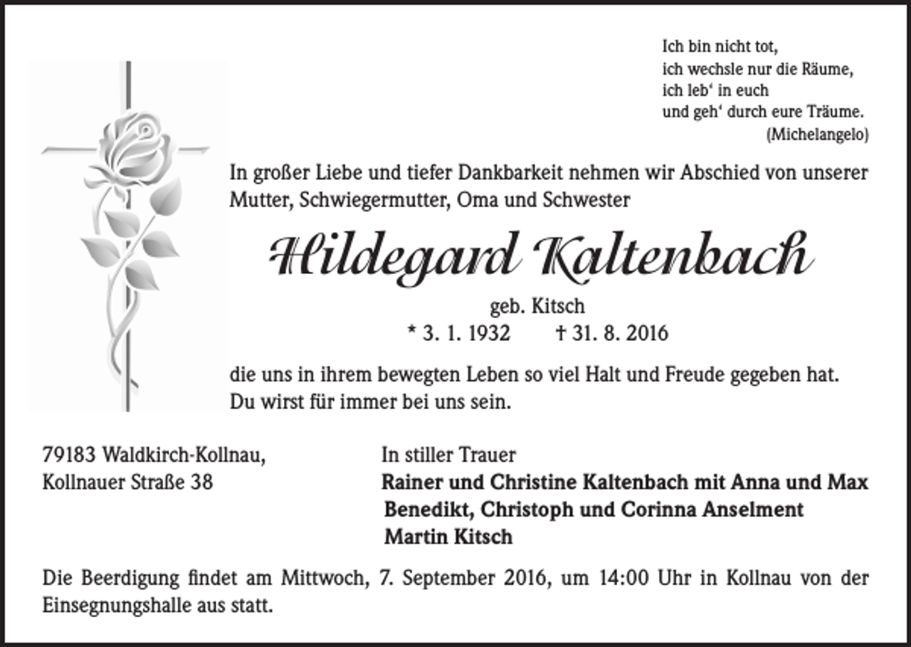 <p>Ich bin nicht tot,<br />ich wechsle nur die Räume,<br />ich leb‘ in euch<br />und geh‘ durch eure Träume.<br />(Michelangelo)</p><p>In großer Liebe und tiefer Dankbarkeit nehmen wir Abschied von unserer<br />Mutter, Schwiegermutter, Oma und Schwester</p><p>Hildegard Kaltenbach</p><p>geb. Kitsch<br />* 3. 1. 1932 † 31. 8. 2016<br />die uns in ihrem bewegten Leben so viel Halt und Freude gegeben hat.<br />Du wirst für immer bei uns sein.</p><p>79183 Waldkirch-Kollnau,<br />Kollnauer Straße 38</p><p>In stiller Trauer<br />Rainer und Christine Kaltenbach mit Anna und Max<br />Benedikt, Christoph und Corinna Anselment<br />Martin Kitsch</p><p>Die Beerdigung findet am Mittwoch, 7. September 2016, um 14:00 Uhr in Kollnau von der<br />Einsegnungshalle aus statt.</p>