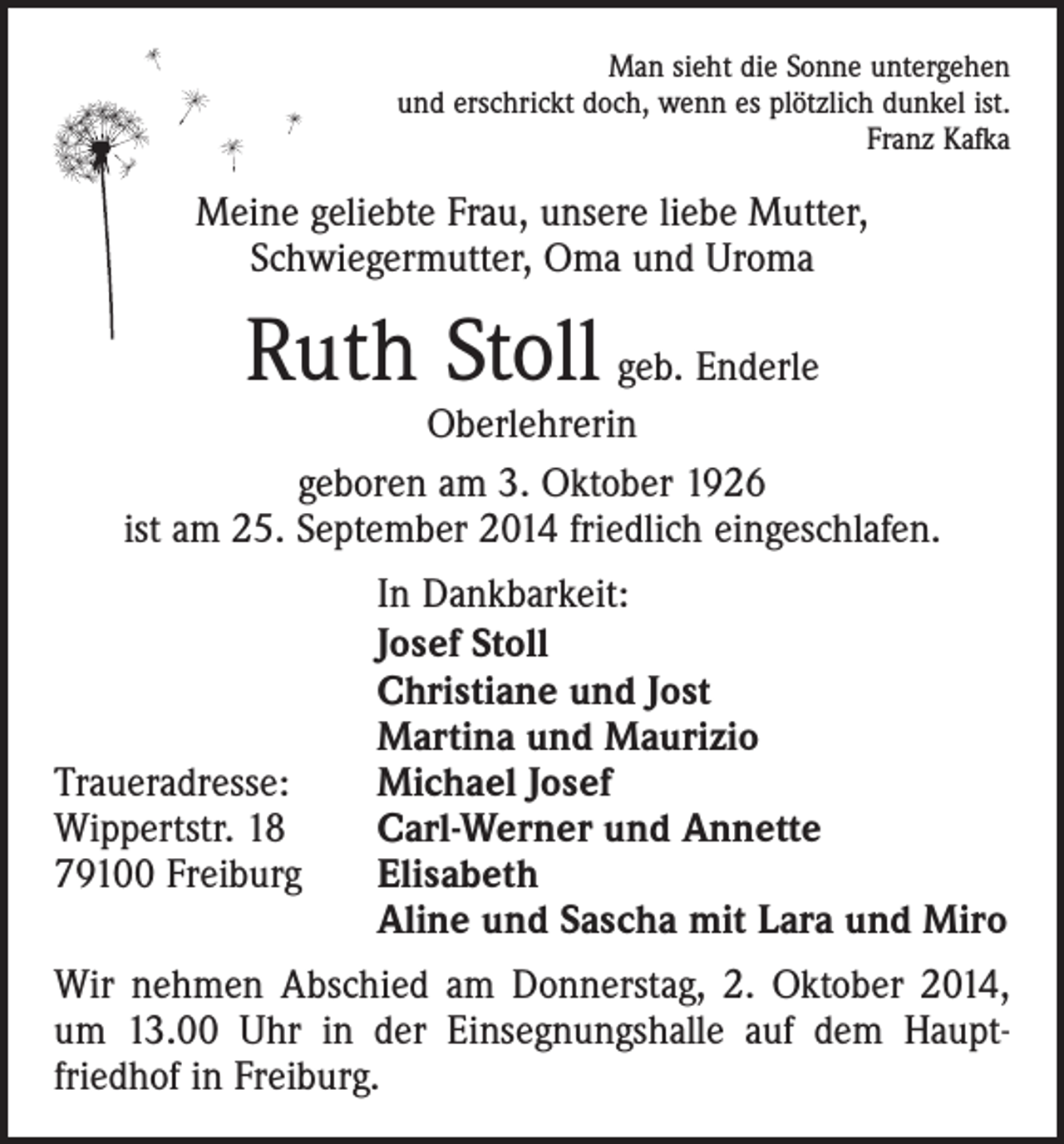 <p>Man sieht die Sonne untergehen<br />und erschrickt doch, wenn es plötzlich dunkel ist.<br />Franz Kafka</p><p>Meine geliebte Frau, unsere liebe Mutter,<br />Schwiegermutter, Oma und Uroma</p><p>Ruth Stoll geb. Enderle</p><p>Oberlehrerin<br />geboren am 3. Oktober 1926<br />ist am 25. September 2014 friedlich eingeschlafen.</p><p>Traueradresse:<br />Wippertstr. 18<br />79100 Freiburg</p><p>In Dankbarkeit:<br />Josef Stoll<br />Christiane und Jost<br />Martina und Maurizio<br />Michael Josef<br />Carl-Werner und Annette<br />Elisabeth<br />Aline und Sascha mit Lara und Miro</p><p>Wir nehmen Abschied am Donnerstag, 2. Oktober 2014,<br />um 13.00 Uhr in der Einsegnungshalle auf dem Haupt­<br />friedhof in Freiburg.</p>