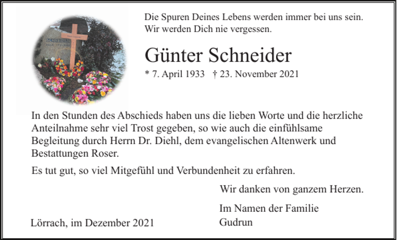 <p>Die Spuren Deines Lebens werden immer bei uns sein.<br />Wir werden Dich nie vergessen.</p><p>Günter Schneider<br />* 7. April 1933 † 23. November 2021</p><p>In den Stunden des Abschieds haben uns die lieben Worte und die herzliche<br />Anteilnahme sehr viel Trost gegeben, so wie auch die einfühlsame<br />Begleitung durch Herrn Dr. Diehl, dem evangelischen Altenwerk und<br />Bestattungen Roser.<br />Es tut gut, so viel Mitgefühl und Verbundenheit zu erfahren.<br />Wir danken von ganzem Herzen.<br />Lörrach, im Dezember 2021</p><p>Im Namen der Familie<br />Gudrun</p>