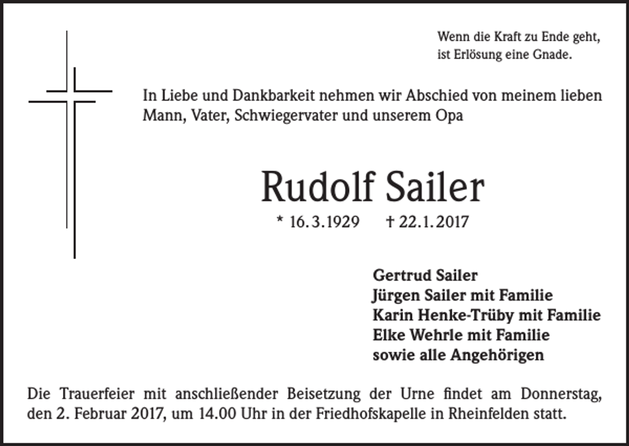 <p>Wenn die Kraft zu Ende geht,<br />ist Erlösung eine Gnade.</p><p>In Liebe und Dankbarkeit nehmen wir Abschied von meinem lieben<br />Mann, Vater, Schwiegervater und unserem Opa</p><p>Rudolf Sailer<br />* 16. 3.1929 † 22.1. 2017</p><p>Gertrud Sailer<br />Jürgen Sailer mit Familie<br />Karin Henke-Trüby mit Familie<br />Elke Wehrle mit Familie<br />sowie alle Angehörigen<br />Die Trauerfeier mit anschließender Beisetzung der Urne findet am Donnerstag,<br />den 2. Februar 2017, um 14.00 Uhr in der Friedhofskapelle in Rheinfelden statt.</p>