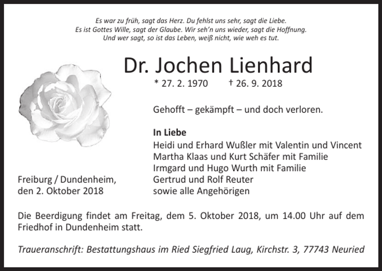 <p>Es war zu früh, sagt das Herz. Du fehlst uns sehr, sagt die Liebe.<br />Es ist Gottes Wille, sagt der Glaube. Wir sehʼn uns wieder, sagt die Hoffnung.<br />Und wer sagt, so ist das Leben, weiß nicht, wie weh es tut.</p><p>Dr. Jochen Lienhard<br />* 27. 2. 1970 † 26. 9. 2018</p><p>Gehofft – gekämpft – und doch verloren.</p><p>Freiburg / Dundenheim,<br />den 2. Oktober 2018</p><p>In Liebe<br />Heidi und Erhard Wußler mit Valentin und Vincent<br />Martha Klaas und Kurt Schäfer mit Familie<br />Irmgard und Hugo Wurth mit Familie<br />Gertrud und Rolf Reuter<br />sowie alle Angehörigen</p><p>Die Beerdigung findet am Freitag, dem 5. Oktober 2018, um 14.00 Uhr auf dem<br />­Friedhof in Dundenheim statt.<br />Traueranschrift: Bestattungshaus im Ried Siegfried Laug, Kirchstr. 3, 77743 Neuried</p>