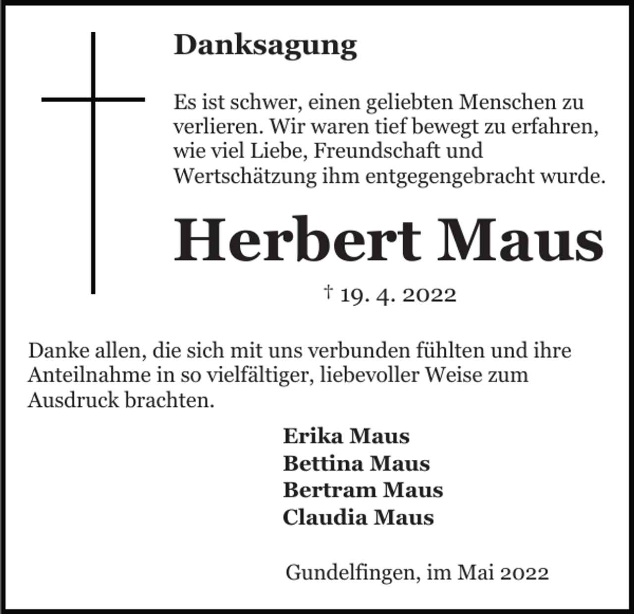 <p>Danksagung<br />Es ist schwer, einen geliebten Menschen zu<br />verlieren. Wir waren tief bewegt zu erfahren,<br />wie viel Liebe, Freundschaft und<br />Wertschätzung ihm entgegengebracht wurde.</p><p>Herbert Maus<br />† 19. 4. 2022<br />Danke allen, die sich mit uns verbunden fühlten und ihre<br />Anteilnahme in so vielfältiger, liebevoller Weise zum<br />Ausdruck brachten.<br />Erika Maus<br />Bettina Maus<br />Bertram Maus<br />Claudia Maus<br />Gundelfingen, im Mai 2022</p>