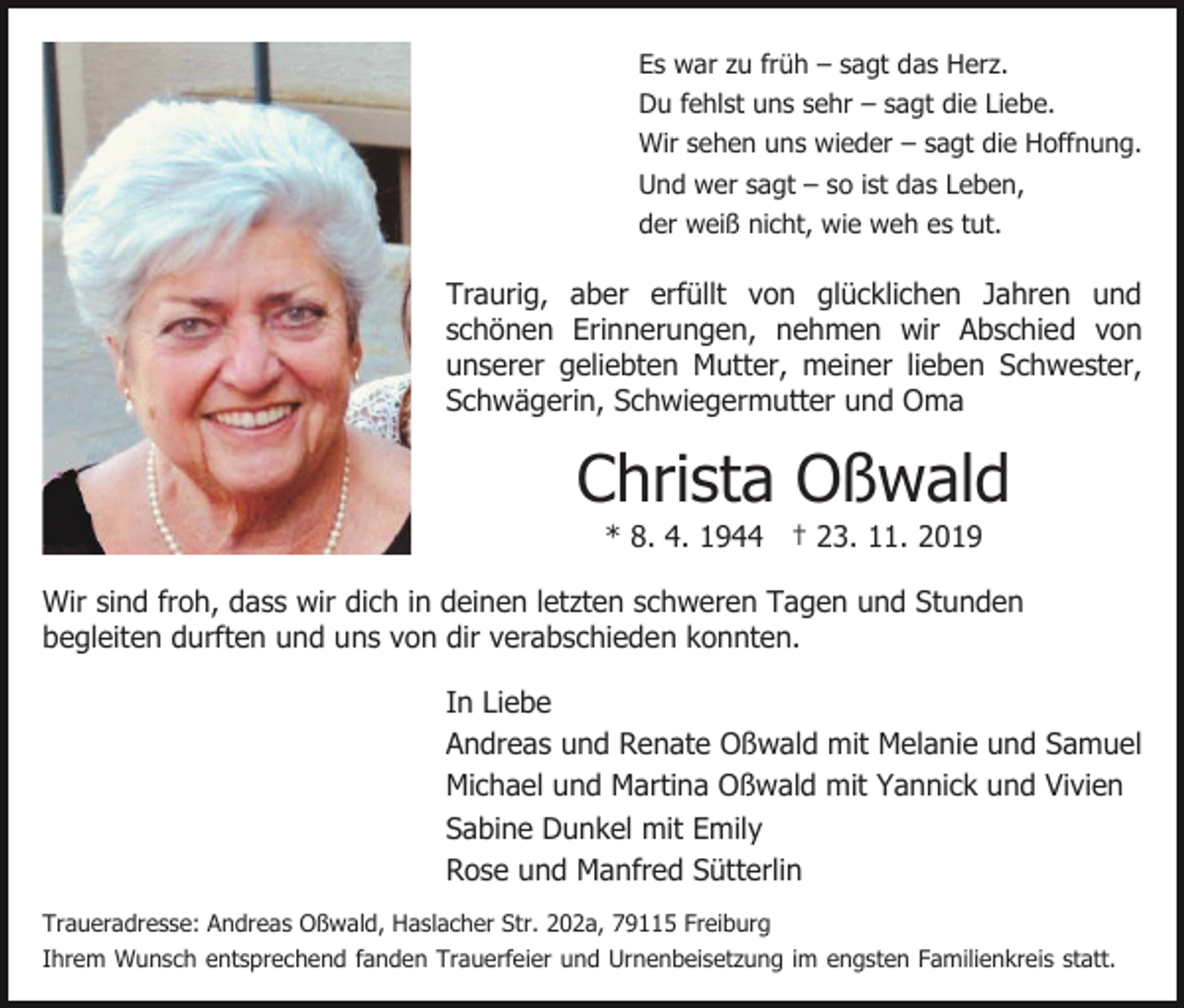 <p>Es war zu früh – sagt das Herz.<br />Du fehlst uns sehr – sagt die Liebe.<br />Wir sehen uns wieder – sagt die Hoffnung.<br />Und wer sagt – so ist das Leben,<br />der weiß nicht, wie weh es tut.</p><p>Traurig, aber erfüllt von glücklichen Jahren und<br />schönen Erinnerungen, nehmen wir Abschied von<br />unserer geliebten Mutter, meiner lieben Schwester,<br />Schwägerin, Schwiegermutter und Oma</p><p>Christa Oßwald<br />* 8. 4. 1944 † 23. 11. 2019<br />Wir sind froh, dass wir dich in deinen letzten schweren Tagen und Stunden<br />begleiten durften und uns von dir verabschieden konnten.<br />In Liebe<br />Andreas und Renate Oßwald mit Melanie und Samuel<br />Michael und Martina Oßwald mit Yannick und Vivien<br />Sabine Dunkel mit Emily<br />Rose und Manfred Sütterlin<br />Traueradresse: Andreas Oßwald, Haslacher Str. 202a, 79115 Freiburg<br />Ihrem Wunsch entsprechend fanden Trauerfeier und Urnenbeisetzung im engsten Familienkreis statt.</p>