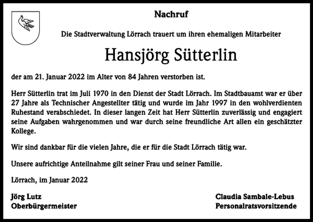 <p>Nachruf<br />Die Stadtverwaltung Lörrach trauert um ihren ehemaligen Mitarbeiter</p><p>Hansjörg Sütterlin<br />der am 21. Januar 2022 im Alter von 84 Jahren verstorben ist.<br />Herr Sütterlin trat im Juli 1970 in den Dienst der Stadt Lörrach. Im Stadtbauamt war er über<br />27 Jahre als Technischer Angestellter tätig und wurde im Jahr 1997 in den wohlverdienten<br />Ruhestand verabschiedet. In dieser langen Zeit hat Herr Sütterlin zuverlässig und engagiert<br />seine Aufgaben wahrgenommen und war durch seine freundliche Art allen ein geschätzter<br />Kollege.<br />Wir sind dankbar für die vielen Jahre, die er für die Stadt Lörrach tätig war.<br />Unsere aufrichtige Anteilnahme gilt seiner Frau und seiner Familie.<br />Lörrach, im Januar 2022<br />Jörg Lutz<br />Oberbürgermeister</p><p>Claudia Sambale-Lebus<br />Personalratsvorsitzende</p>