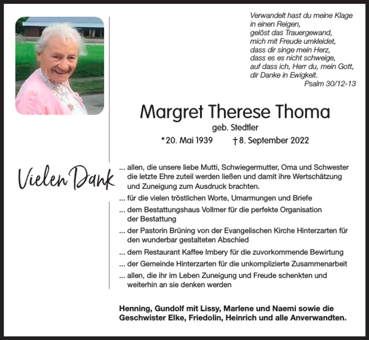 <p>Verwandelt hast du meine Klage<br />in einen Reigen,<br />gelöst das Trauergewand,<br />mich mit Freude umkleidet,<br />dass dir singe mein Herz,<br />dass es es nicht schweige,<br />auf dass ich, Herr du, mein Gott,<br />dir Danke in Ewigkeit.</p><p>Psalm 30/12-13</p><p>Margret Therese Thoma<br />geb. Stedtler<br />* 20. Mai 1939<br />† 8. September 2022</p><p>Vielen Dank</p><p>... allen, die unsere liebe Mutti, Schwiegermutter, Oma und Schwester<br />die letzte Ehre zuteil werden ließen und damit ihre Wertschätzung<br />und Zuneigung zum Ausdruck brachten.<br />... für die vielen tröstlichen Worte, Umarmungen und Briefe<br />... dem Bestattungshaus Vollmer für die perfekte Organisation<br />der Bestattung<br />... der Pastorin Brüning von der Evangelischen Kirche Hinterzarten für<br />den wunderbar gestalteten Abschied<br />... dem Restaurant Kaffee Imbery für die zuvorkommende Bewirtung<br />... der Gemeinde Hinterzarten für die unkomplizierte Zusammenarbeit<br />... allen, die ihr im Leben Zuneigung und Freude schenkten und<br />weiterhin an sie denken werden</p><p>Henning, Gundolf mit Lissy, Marlene und Naemi sowie die<br />Geschwister Elke, Friedolin, Heinrich und alle Anverwandten.</p>