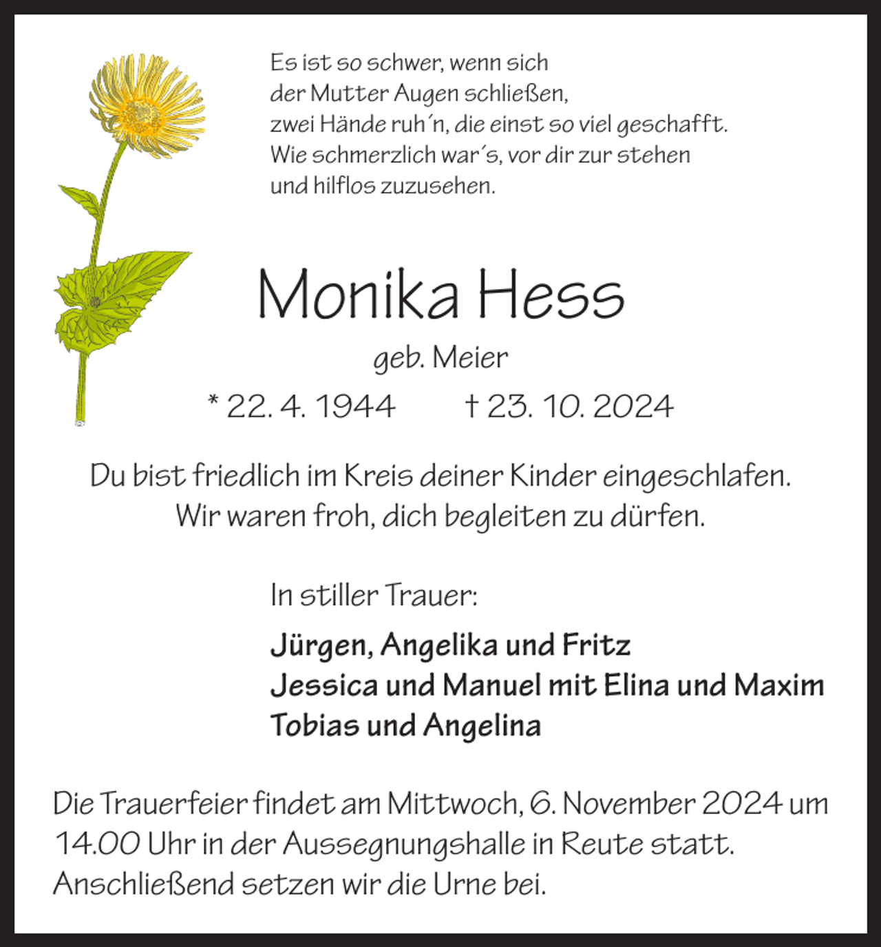 <p>Es ist so schwer, wenn sich<br />der Mutter Augen schließen,<br />zwei Hände ruh´n, die einst so viel geschafft.<br />Wie schmerzlich war´s, vor dir zur stehen<br />und hilflos zuzusehen.</p><p>Monika Hess</p><p>geb. Meier<br />* 22. 4. 1944 † 23. 10. 2024<br />Du bist friedlich im Kreis deiner Kinder eingeschlafen.<br />Wir waren froh, dich begleiten zu dürfen.<br />In stiller Trauer:<br />Jürgen, Angelika und Fritz<br />Jessica und Manuel mit Elina und Maxim<br />Tobias und Angelina<br />Die Trauerfeier findet am Mittwoch, 6. November 2024 um<br />14.00 Uhr in der Aussegnungshalle in Reute statt.<br />Anschließend setzen wir die Urne bei.</p>