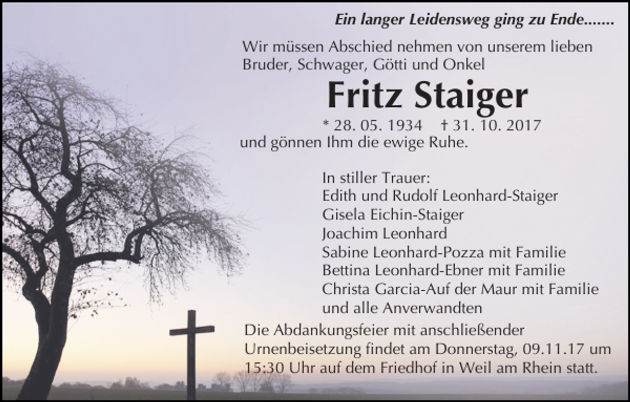 <p>Ein langer Leidensweg ging zu Ende.......<br />Wir müssen Abschied nehmen von unserem lieben<br />Bruder, Schwager, Götti und Onkel</p><p>Fritz Staiger</p><p>* 28. 05. 1934 † 31. 10. 2017<br />und gönnen Ihm die ewige Ruhe.<br />In stiller Trauer:<br />Edith und Rudolf Leonhard-Staiger<br />Gisela Eichin-Staiger<br />Joachim Leonhard<br />Sabine Leonhard-Pozza mit Familie<br />Bettina Leonhard-Ebner mit Familie<br />Christa Garcia-Auf der Maur mit Familie<br />und alle Anverwandten<br />Die Abdankungsfeier mit anschließender<br />Urnenbeisetzung findet am Donnerstag, 09.11.17 um<br />15:30 Uhr auf dem Friedhof in Weil am Rhein statt.</p>
