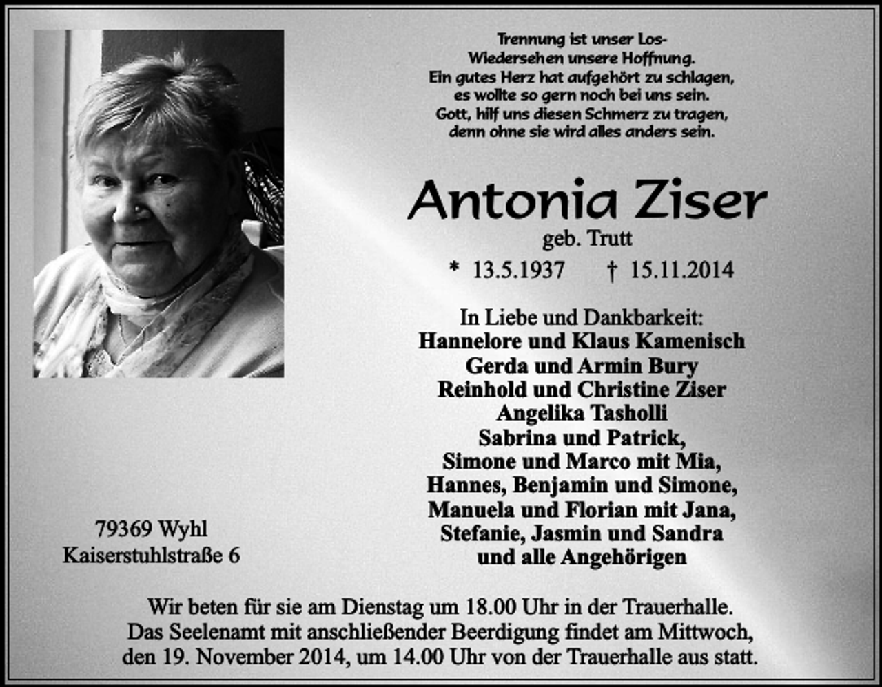<p>Trennung ist unser LosWiederseh en unsere Hoffnung.<br />Ein gutes Herz hat aufgehört zu schlagen,<br />es wollte so gern noch bei uns sein.<br />Gott, hilf uns diesen Schmerz zu tragen,<br />denn ohne sie wird alles anders sein.</p><p>Antonia Ziser<br />geb. Trutt</p><p>* 13.5.1939369 Wyhl<br />Kaiserstuhlstraße 6</p><p>† 15.11.2014</p><p>In Liebe und Dankbarkeit:<br />Hannelore und Klaus Kamenisch<br />Gerda und Armin Bury<br />Reinhold und Christine Ziser<br />Angelika Tasholli<br />Sabrina und Patrick,<br />Simone und Marco mit Mia,<br />Hannes, Benjamin und Simone,<br />Manuela und Florian mit Jana,<br />Stefanie, Jasmin und Sandra<br />und alle Angehörigen</p><p>Wir beten für sie am Dienstag um 18.00 Uhr in der Trauerhalle.<br />Das Seelenamt mit anschließender Beerdigung findet am Mittwoch,<br />den 19. November 2014, um 14.00 Uhr von der Trauerhalle aus statt.</p>