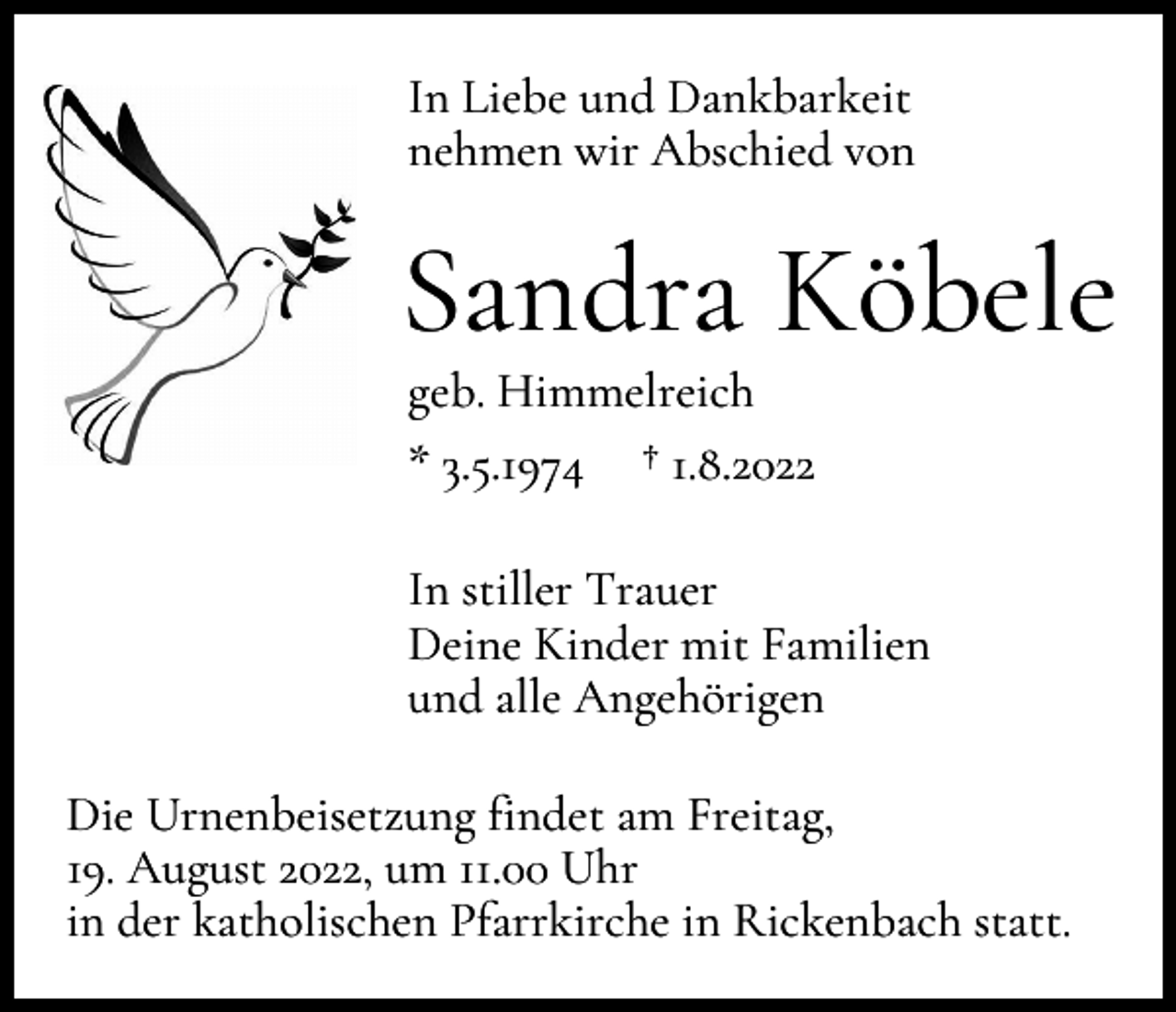 <p>In Liebe und Dankbarkeit<br />nehmen wir Abschied von</p><p>Sandra Köbele<br />geb. Himmelreich<br />* 3.5.1974 † 1.8.2022<br />In stiller Trauer<br />Deine Kinder mit Familien<br />und alle Angehörigen<br />Die Urnenbeisetzung findet am Freitag,<br />19. August 2022, um 11.00 Uhr<br />in der katholischen Pfarrkirche in Rickenbach statt.</p>