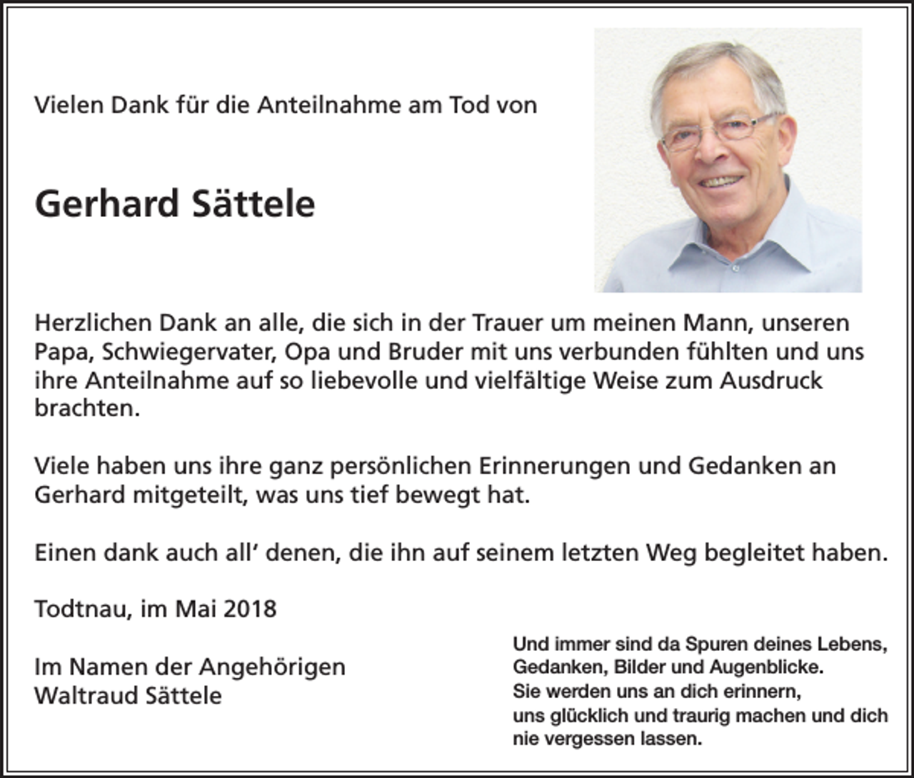 <p>Vielen Dank für die Anteilnahme am Tod von</p><p>Gerhard Sättele</p><p>Herzlichen Dank an alle, die sich in der Trauer um meinen Mann, unseren<br />Papa, Schwiegervater, Opa und Bruder mit uns verbunden fühlten und uns<br />ihre Anteilnahme auf so liebevolle und vielfältige Weise zum Ausdruck<br />brachten.<br />Viele haben uns ihre ganz persönlichen Erinnerungen und Gedanken an<br />Gerhard mitgeteilt, was uns tief bewegt hat.<br />Einen dank auch all‘ denen, die ihn auf seinem letzten Weg begleitet haben.<br />Todtnau, im Mai 2018<br />Im Namen der Angehörigen<br />Waltraud Sättele</p><p>Und immer sind da Spuren deines Lebens,<br />Gedanken, Bilder und Augenblicke.<br />Sie werden uns an dich erinnern,<br />uns glücklich und traurig machen und dich<br />nie vergessen lassen.</p>