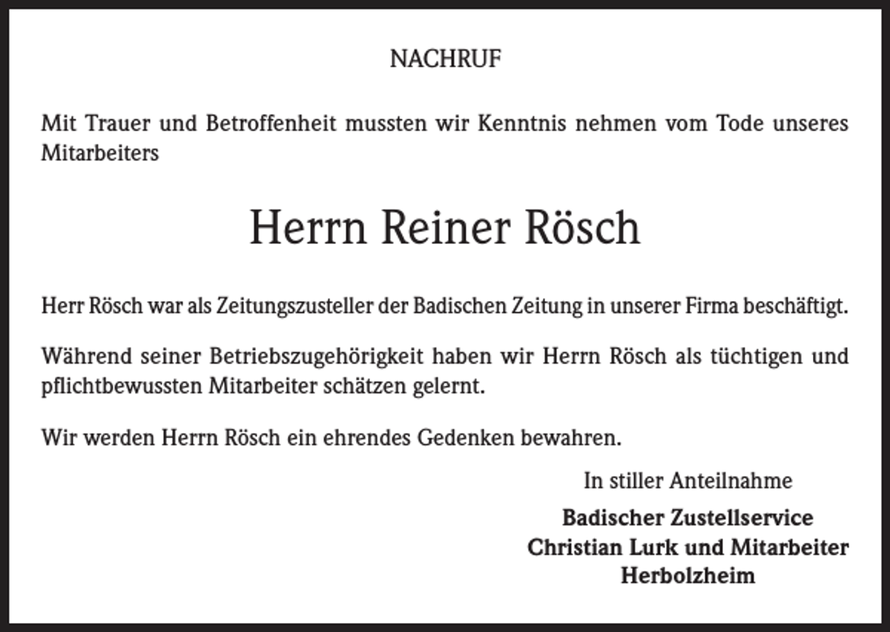 <p>NACHRUF<br />Mit Trauer und Betroffenheit mussten wir Kenntnis nehmen vom Tode unseres<br />Mitarbeiters</p><p>Herrn Reiner Rösch<br />Herr Rösch war als Zeitungszusteller der Badischen Zeitung in unserer Firma beschäftigt.<br />Während seiner Betriebszugehörigkeit haben wir Herrn Rösch als tüchtigen und<br />pflichtbewussten Mitarbeiter schätzen gelernt.<br />Wir werden Herrn Rösch ein ehrendes Gedenken bewahren.<br />In stiller Anteilnahme<br />Badischer Zustellservice<br />Christian Lurk und Mitarbeiter<br />Herbolzheim</p>