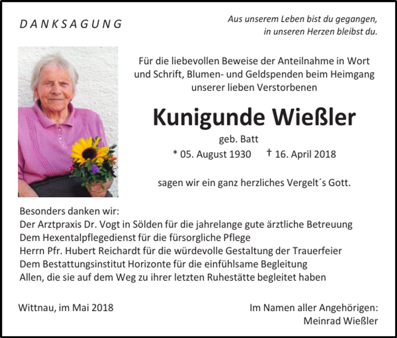 <p>DANKSAGUNG</p><p>Aus unserem Leben bist du gegangen,<br />in unseren Herzen bleibst du.</p><p>Für die liebevollen Beweise der Anteilnahme in Wort<br />und Schrift, Blumen- und Geldspenden beim Heimgang<br />unserer lieben Verstorbenen</p><p>Kunigunde Wießler<br />geb. Batt<br />* 05. August 1930 † 16. April 2018</p><p>sagen wir ein ganz herzliches Vergelt´s Gott.<br />Besonders danken wir:<br />Der Arztpraxis Dr. Vogt in Sölden für die jahrelange gute ärztliche Betreuung<br />Dem Hexentalpflegedienst für die fürsorgliche Pflege<br />Herrn Pfr. Hubert Reichardt für die würdevolle Gestaltung der Trauerfeier<br />Dem Bestattungsinstitut Horizonte für die einfühlsame Begleitung<br />Allen, die sie auf dem Weg zu ihrer letzten Ruhestätte begleitet haben<br />Wittnau, im Mai 2018</p><p>Im Namen aller Angehörigen:<br />Meinrad Wießler</p>