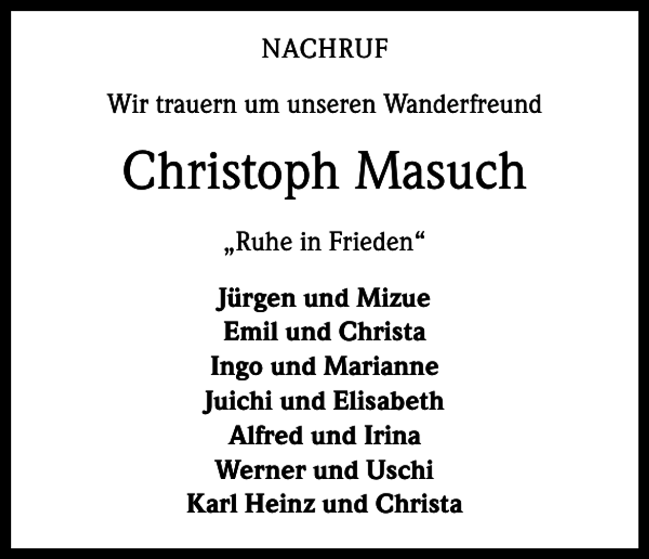 <p>NACHRUF<br />Wir trauern um unseren Wanderfreund</p><p>Christoph Masuch<br />„Ruhe in Frieden“<br />Jürgen und Mizue<br />Emil und Christa<br />Ingo und Marianne<br />Juichi und Elisabeth<br />Alfred und Irina<br />Werner und Uschi<br />Karl Heinz und Christa</p>