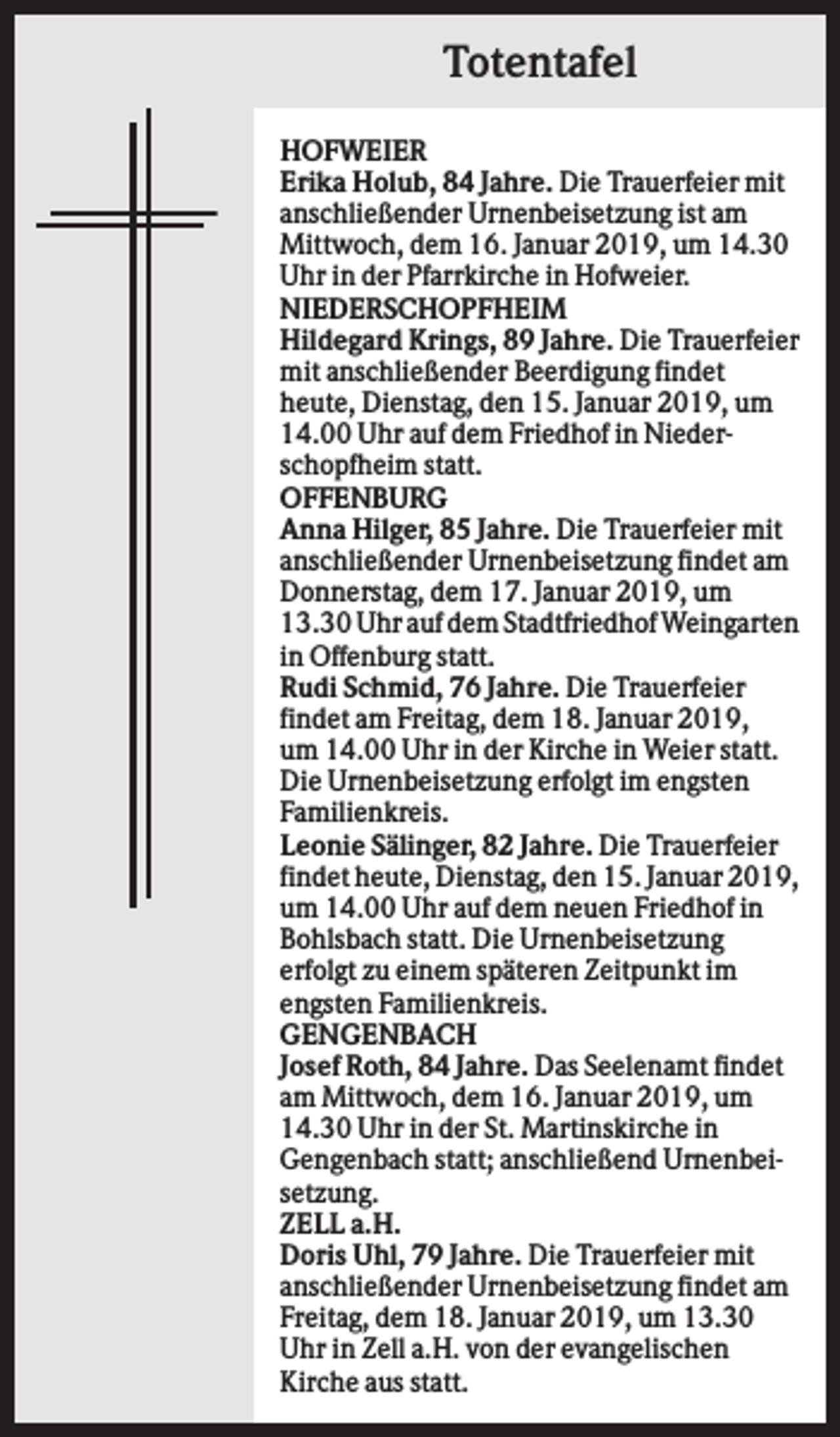 <p>Totentafel<br />HOFWEIER<br />Erika Holub, 84 Jahre. Die Trauerfeier mit<br />anschließender Urnenbeisetzung ist am<br />Mittwoch, dem 16. Januar 2019, um 14.30<br />Uhr in der Pfarrkirche in Hofweier.<br />NIEDERSCHOPFHEIM<br />Hildegard Krings, 89 Jahre. Die Trauerfeier<br />mit anschließender Beerdigung findet<br />heute, Dienstag, den 15. Januar 2019, um<br />14.00 Uhr auf dem Friedhof in Niederschopfheim statt.<br />OFFENBURG<br />Anna Hilger, 85 Jahre. Die Trauerfeier mit<br />anschließender Urnenbeisetzung findet am<br />Donnerstag, dem 17. Januar 2019, um<br />13.30 Uhr auf dem Stadtfriedhof Weingarten<br />in Offenburg statt.<br />Rudi Schmid, 76 Jahre. Die Trauerfeier<br />findet am Freitag, dem 18. Januar 2019,<br />um 14.00 Uhr in der Kirche in Weier statt.<br />Die Urnenbeisetzung erfolgt im engsten<br />Familienkreis.<br />Leonie Sälinger, 82 Jahre. Die Trauerfeier<br />findet heute, Dienstag, den 15. Januar 2019,<br />um 14.00 Uhr auf dem neuen Friedhof in<br />Bohlsbach statt. Die Urnenbeisetzung<br />erfolgt zu einem späteren Zeitpunkt im<br />engsten Familienkreis.<br />GENGENBACH<br />Josef Roth, 84 Jahre. Das Seelenamt findet<br />am Mittwoch, dem 16. Januar 2019, um<br />14.30 Uhr in der St. Martinskirche in<br />Gengenbach statt; anschließend Urnenbeisetzung.<br />ZELL a.H.<br />Doris Uhl, 79 Jahre. Die Trauerfeier mit<br />anschließender Urnenbeisetzung findet am<br />Freitag, dem 18. Januar 2019, um 13.30<br />Uhr in Zell a.H. von der evangelischen<br />Kirche aus statt.</p>
