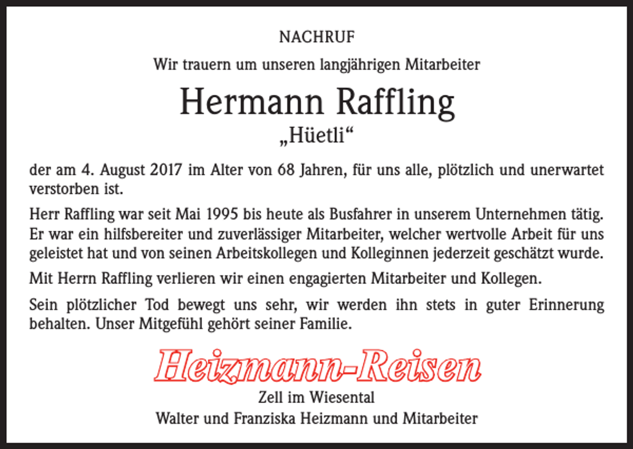 <p>NACHRUF<br />Wir trauern um unseren langjährigen Mitarbeiter</p><p>Hermann Raffling<br />„Hüetli“</p><p>der am 4. August 2017 im Alter von 68 Jahren, für uns alle, plötzlich und unerwartet<br />verstorben ist.<br />Herr Raffling war seit Mai 1995 bis heute als Busfahrer in unserem Unternehmen tätig.<br />Er war ein hilfsbereiter und zuverlässiger Mitarbeiter, welcher wertvolle Arbeit für uns<br />geleistet hat und von seinen Arbeitskollegen und Kolleginnen jederzeit geschätzt wurde.<br />Mit Herrn Raffling verlieren wir einen engagierten Mitarbeiter und Kollegen.<br />Sein plötzlicher Tod bewegt uns sehr, wir werden ihn stets in guter Erinnerung<br />­behalten. Unser Mitgefühl gehört seiner Familie.</p><p>Heizmann-Reisen</p><p>Zell im Wiesental<br />Walter und Franziska Heizmann und Mitarbeiter</p>
