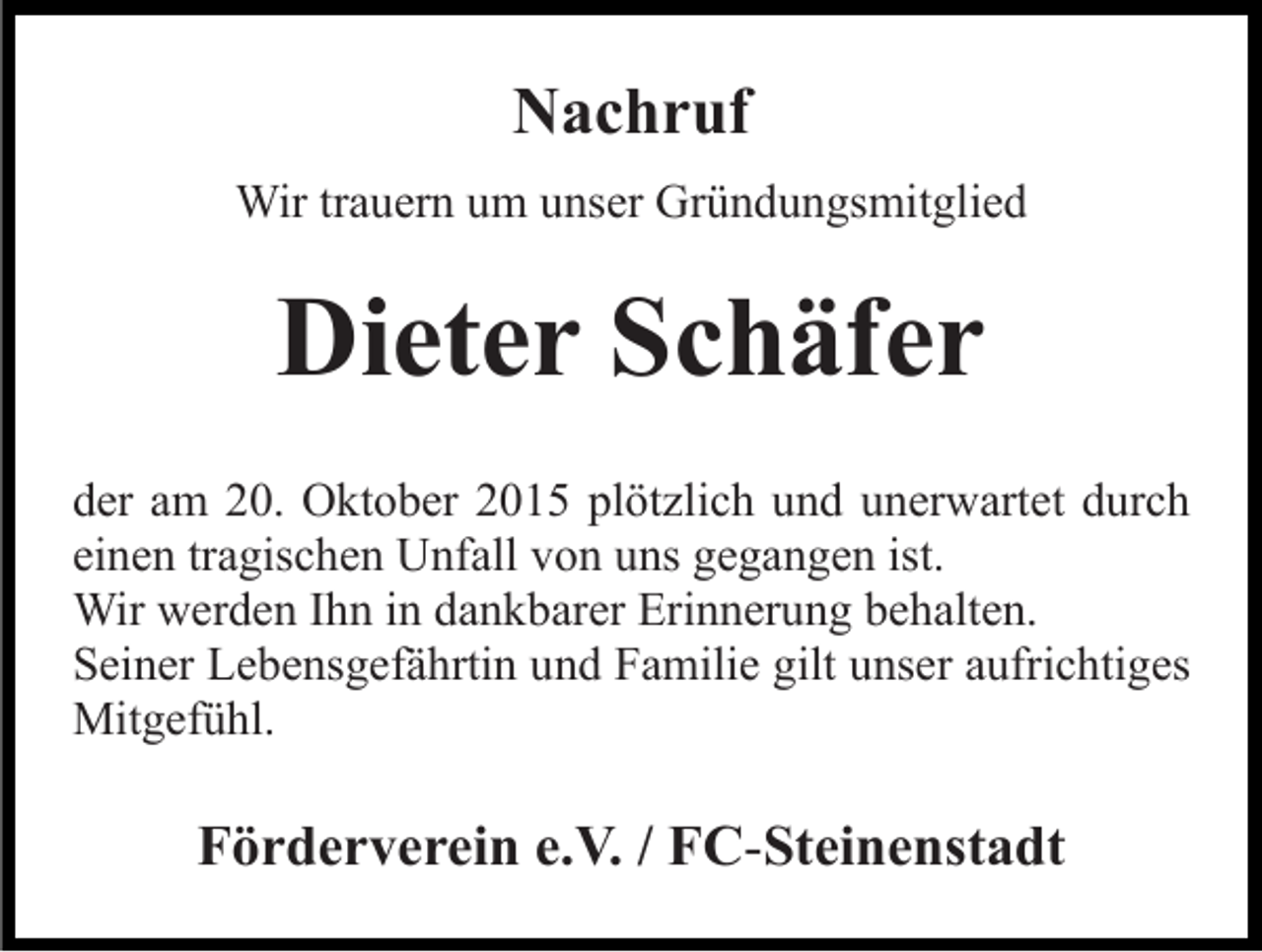 <p>Nachruf<br />Wir trauern um unser Gründungsmitglied</p><p>Dieter Schäfer<br />der am 20. Oktober 2015 plötzlich und unerwartet durch<br />einen tragischen Unfall von uns gegangen ist.<br />Wir werden Ihn in dankbarer Erinnerung behalten.<br />Seiner Lebensgefährtin und Familie gilt unser aufrichtiges<br />Mitgefühl.</p><p>Förderverein e.V. / FC-Steinenstadt</p>