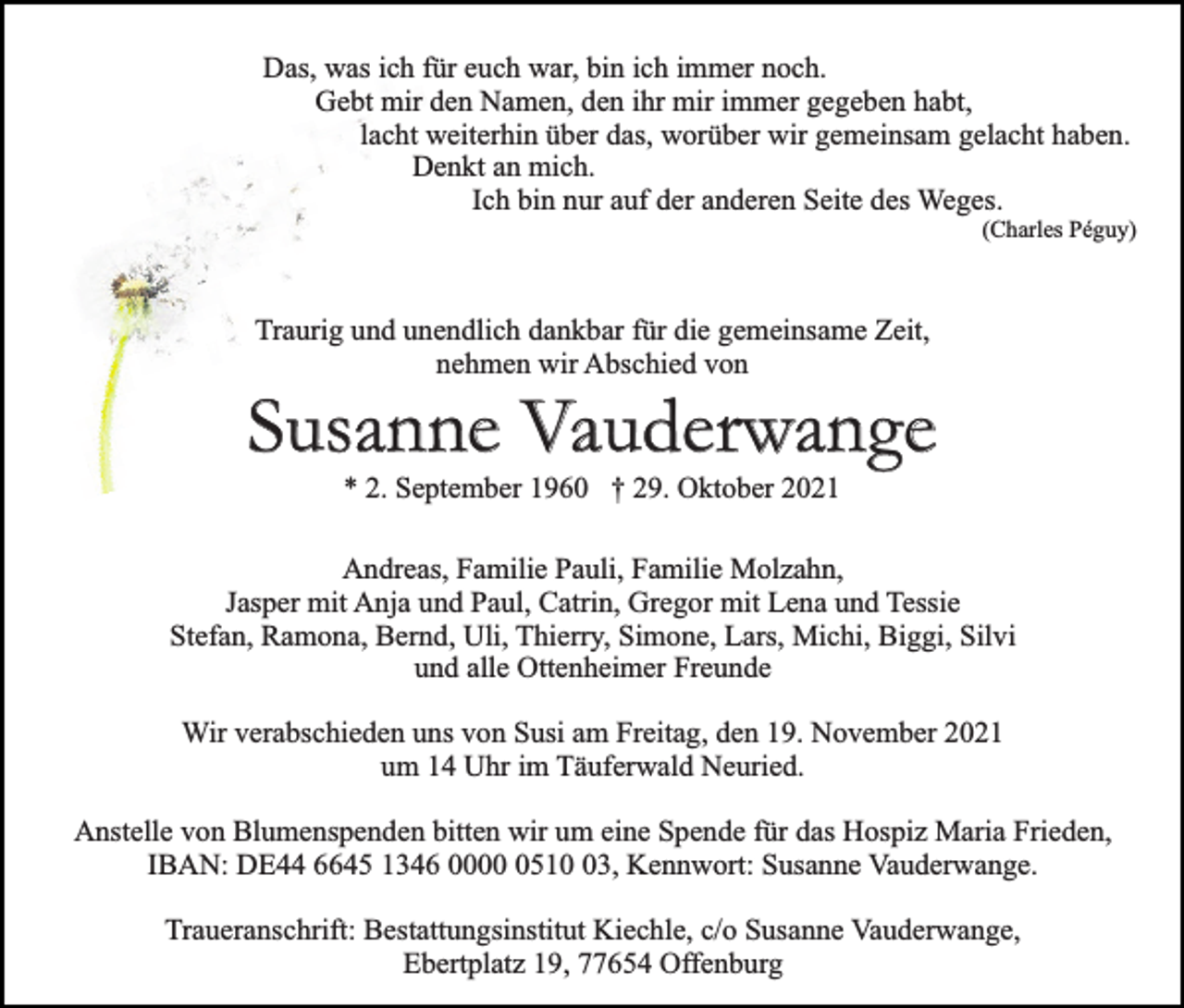 <p>Das, was ich für euch war, bin ich immer noch.<br />Gebt mir den Namen, den ihr mir immer gegeben habt,<br />lacht weiterhin über das, worüber wir gemeinsam gelacht haben.<br />Denkt an mich.<br />Ich bin nur auf der anderen Seite des Weges.</p><p>(Charles Péguy)</p><p>Traurig und unendlich dankbar für die gemeinsame Zeit,<br />nehmen wir Abschied von</p><p>Susanne Vauderwange<br />* 2. September 1960 † 29. Oktober 2021</p><p>Andreas, Familie Pauli, Familie Molzahn,<br />Jasper mit Anja und Paul, Catrin, Gregor mit Lena und Tessie<br />Stefan, Ramona, Bernd, Uli, Thierry, Simone, Lars, Michi, Biggi, Silvi<br />und alle Ottenheimer Freunde<br />Wir verabschieden uns von Susi am Freitag, den 19. November 2021<br />um 14 Uhr im Täuferwald Neuried.<br />Anstelle von Blumenspenden bitten wir um eine Spende für das Hospiz Maria Frieden,<br />IBAN: DE44 6645 1346 000513, Kennwort: Susanne Vauderwange.<br />Traueranschrift: Bestattungsinstitut Kiechle, c/o Susanne Vauderwange,<br />Ebertplatz 19, 77654 Offenburg</p>