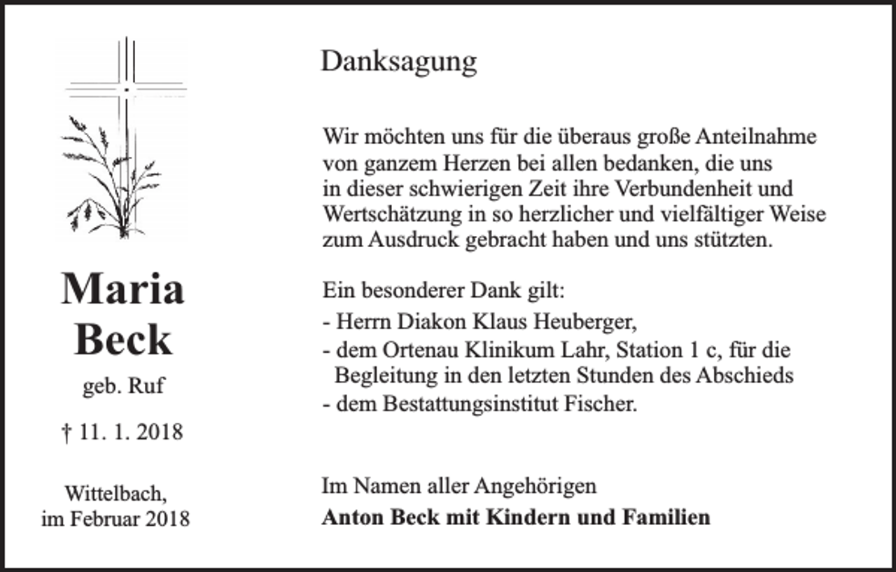 <p>Danksagung<br />Wir möchten uns für die überaus große Anteilnahme<br />von ganzem Herzen bei allen bedanken, die uns<br />in dieser schwierigen Zeit ihre Verbundenheit und<br />Wertschätzung in so herzlicher und vielfältiger Weise<br />zum Ausdruck gebracht haben und uns stützten.</p><p>Maria<br />Beck<br />geb. Ruf<br />† 11. 1. 2018<br />Wittelbach,<br />im Februar 2018</p><p>Ein besonderer Dank gilt:<br />- Herrn Diakon Klaus Heuberger,<br />- dem Ortenau Klinikum Lahr, Station 1 c, für die<br />Begleitung in den letzten Stunden des Abschieds<br />- dem Bestattungsinstitut Fischer.<br />Im Namen aller Angehörigen<br />Anton Beck mit Kindern und Familien</p>