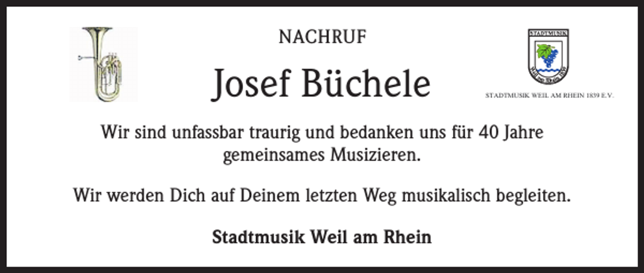 <p>NACHRUF</p><p>Josef Büchele</p><p>STADTMUSIK WEIL AM RHEIN 1839 E.V.</p><p>Wir sind unfassbar traurig und bedanken uns für 40 Jahre<br />gemeinsames Musizieren.<br />Wir werden Dich auf Deinem letzten Weg musikalisch begleiten.<br />Stadtmusik Weil am Rhein</p>