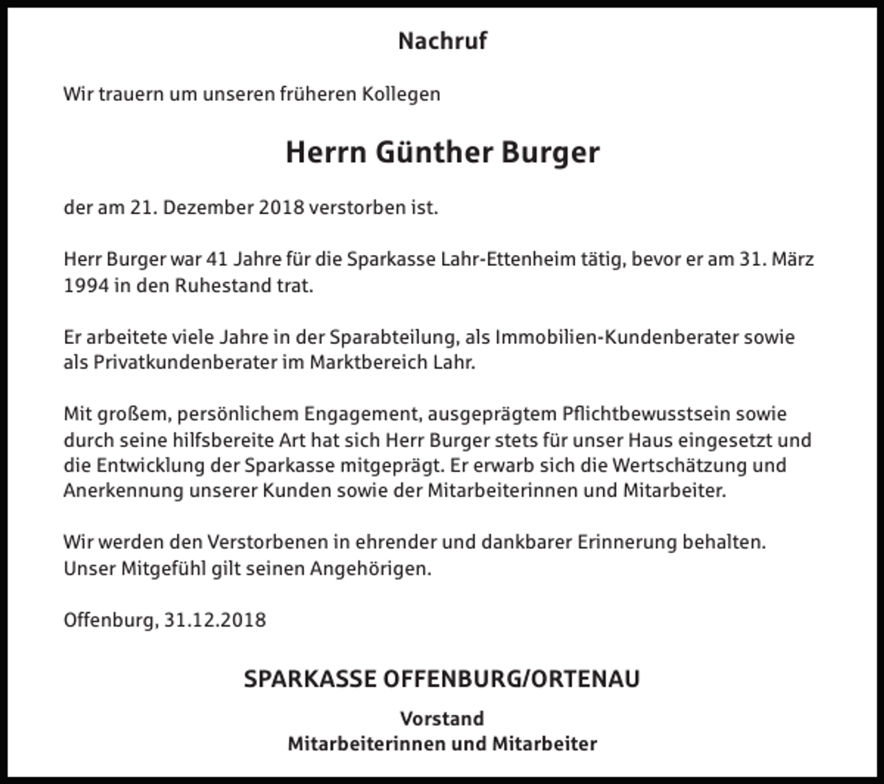 <p>Nachruf<br />Wir trauern um unseren früheren Kollegen</p><p>Herrn Günther Burger<br />der am 21. Dezember 2018 verstorben ist.<br />Herr Burger war 41 Jahre für die Sparkasse Lahr-Ettenheim tätig, bevor er am 31. März<br />1994 in den Ruhestand trat.<br />Er arbeitete viele Jahre in der Sparabteilung, als Immobilien-Kundenberater sowie<br />als Privatkundenberater im Marktbereich Lahr.<br />Mit großem, persönlichem Engagement, ausgeprägtem Pflichtbewusstsein sowie<br />durch seine hilfsbereite Art hat sich Herr Burger stets für unser Haus eingesetzt und<br />die Entwicklung der Sparkasse mitgeprägt. Er erwarb sich die Wertschätzung und<br />Anerkennung unserer Kunden sowie der Mitarbeiterinnen und Mitarbeiter.<br />Wir werden den Verstorbenen in ehrender und dankbarer Erinnerung behalten.<br />Unser Mitgefühl gilt seinen Angehörigen.<br />Offenburg, 31.12.2018</p><p>SPARKASSE OFFENBURG/ORTENAU<br />Vorstand<br />Mitarbeiterinnen und Mitarbeiter</p>