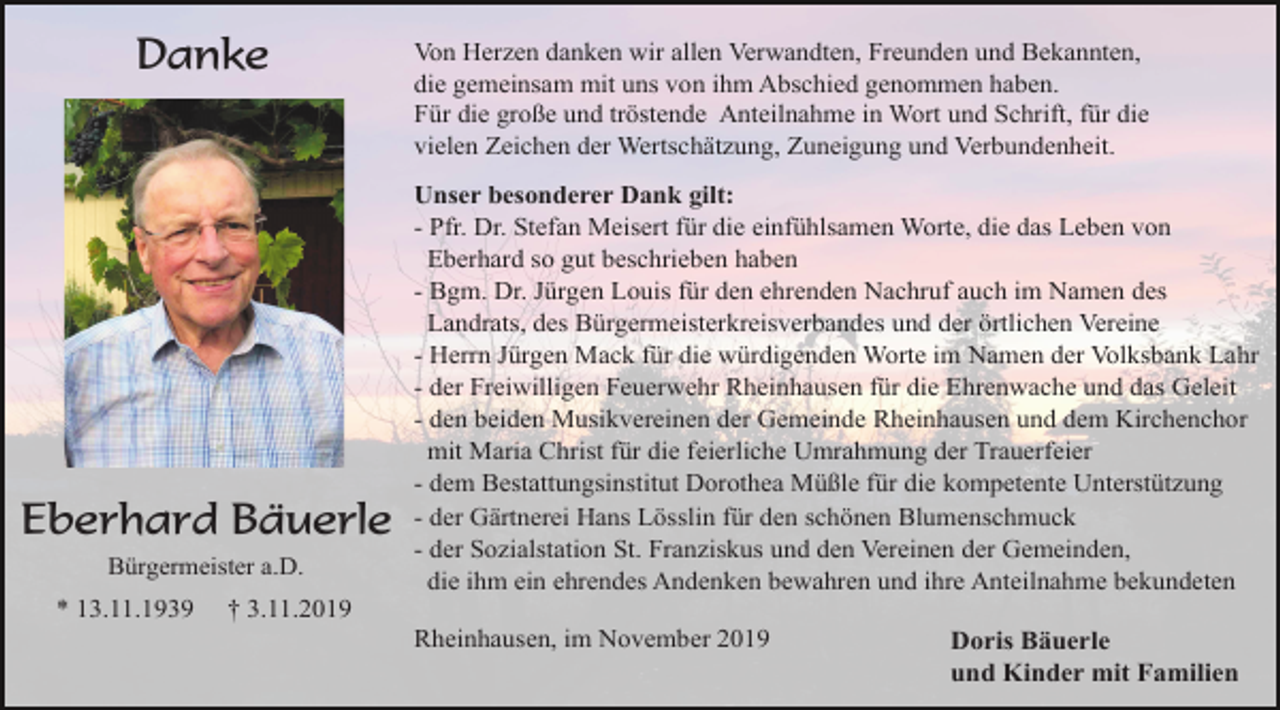 <p>Danke</p><p>Eberhard Bäuerle<br />Bürgermeister a.D.</p><p>* 13.11.1939</p><p>Von Herzen danken wir allen Verwandten, Freunden und Bekannten,<br />die gemeinsam mit uns von ihm Abschied genommen haben.<br />Für die große und tröstende Anteilnahme in Wort und Schrift, für die<br />vielen Zeichen der Wertschätzung, Zuneigung und Verbundenheit.<br />Unser besonderer Dank gilt:<br />- Pfr. Dr. Stefan Meisert für die einfühlsamen Worte, die das Leben von<br />Eberhard so gut beschrieben haben<br />- Bgm. Dr. Jürgen Louis für den ehrenden Nachruf auch im Namen des<br />Landrats, des Bürgermeisterkreisverbandes und der örtlichen Vereine<br />- Herrn Jürgen Mack für die würdigenden Worte im Namen der Volksbank Lahr<br />- der Freiwilligen Feuerwehr Rheinhausen für die Ehrenwache und das Geleit<br />- den beiden Musikvereinen der Gemeinde Rheinhausen und dem Kirchenchor<br />mit Maria Christ für die feierliche Umrahmung der Trauerfeier<br />- dem Bestattungsinstitut Dorothea Müßle für die kompetente Unterstützung<br />- der Gärtnerei Hans Lösslin für den schönen Blumenschmuck<br />- der Sozialstation St. Franziskus und den Vereinen der Gemeinden,<br />die ihm ein ehrendes Andenken bewahren und ihre Anteilnahme bekundeten</p><p>† 3.11.2019<br />Rheinhausen, im November 2019</p><p>Doris Bäuerle<br />und Kinder mit Familien</p>
