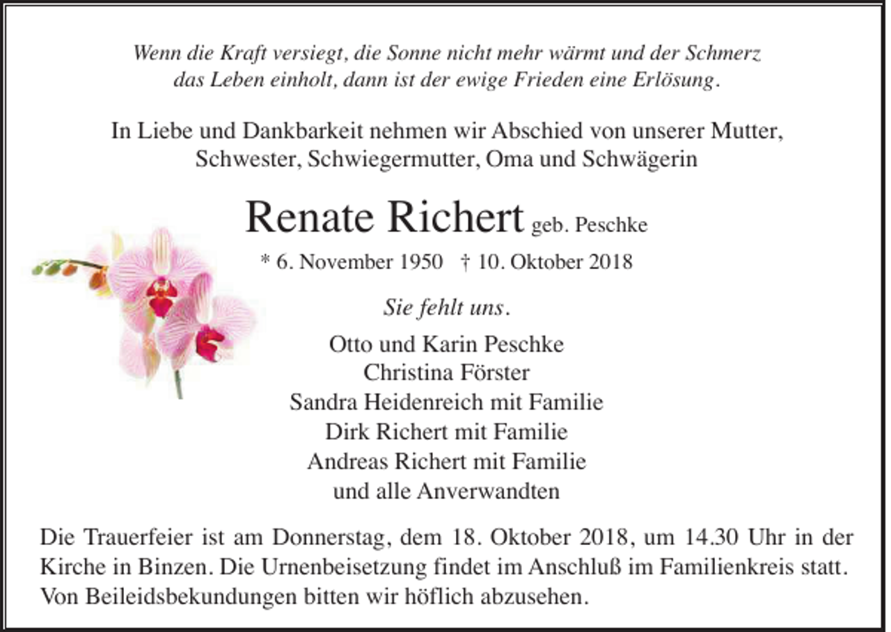 <p>Wenn die Kraft versiegt, die Sonne nicht mehr wärmt und der Schmerz<br />das Leben einholt, dann ist der ewige Frieden eine Erlösung.</p><p>In Liebe und Dankbarkeit nehmen wir Abschied von unserer Mutter,<br />Schwester, Schwiegermutter, Oma und Schwägerin</p><p>Renate Richert geb. Peschke<br />* 6. November 1950 † 10. Oktober 2018</p><p>Sie fehlt uns.<br />Otto und Karin Peschke<br />Christina Förster<br />Sandra Heidenreich mit Familie<br />Dirk Richert mit Familie<br />Andreas Richert mit Familie<br />und alle Anverwandten<br />Die Trauerfeier ist am Donnerstag, dem 18. Oktober 2018, um 14.30 Uhr in der<br />Kirche in Binzen. Die Urnenbeisetzung findet im Anschluß im Familienkreis statt.<br />Von Beileidsbekundungen bitten wir höflich abzusehen.</p>