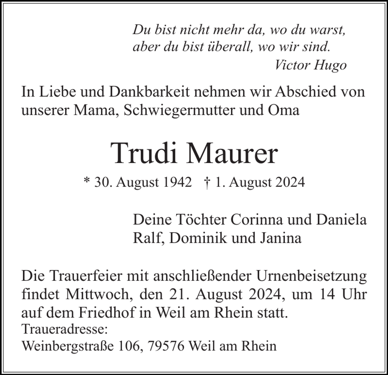 <p>Du bist nicht mehr da, wo du warst,<br />aber du bist überall, wo wir sind.<br />Victor Hugo</p><p>In Liebe und Dankbarkeit nehmen wir Abschied von<br />unserer Mama, Schwiegermutter und Oma</p><p>Trudi Maurer<br />* 30. August 1942 † 1. August 2024</p><p>Deine Töchter Corinna und Daniela<br />Ralf, Dominik und Janina<br />Die Trauerfeier mit anschließender Urnenbeisetzung<br />findet Mittwoch, den 21. August 2024, um 14 Uhr<br />auf dem Friedhof in Weil am Rhein statt.<br />Traueradresse:<br />Weinbergstraße 106, 79576 Weil am Rhein</p>