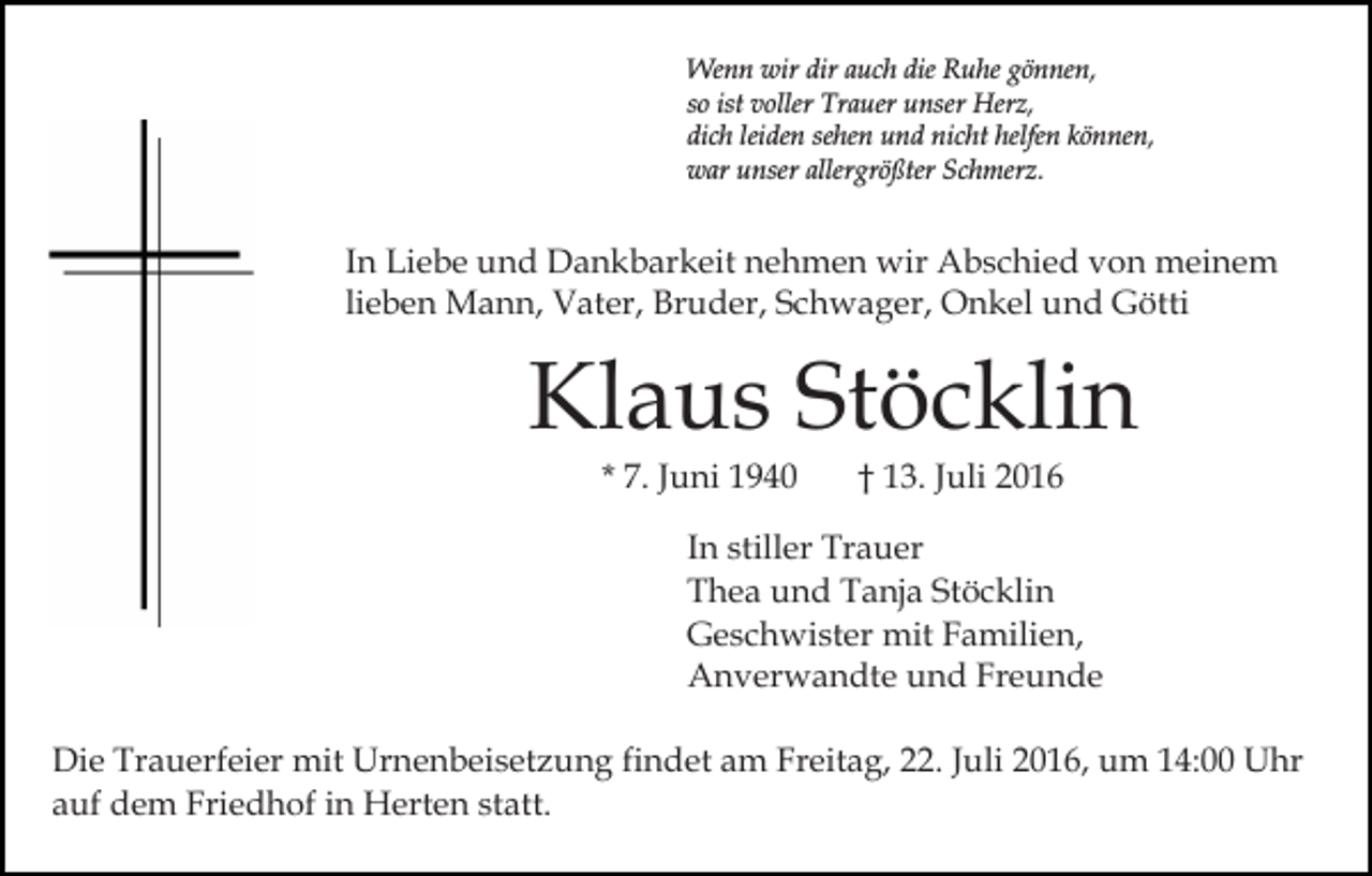 <p>Wenn wir dir auch die Ruhe gönnen,<br />so ist voller Trauer unser Herz,<br />dich leiden sehen und nicht helfen können,<br />war unser allergrößter Schmerz.</p><p>In Liebe und Dankbarkeit nehmen wir Abschied von meinem<br />lieben Mann, Vater, Bruder, Schwager, Onkel und Götti</p><p>Klaus Stöcklin<br />* 7. Juni 1940</p><p>† 13. Juli 2016</p><p>In stiller Trauer<br />Thea und Tanja Stöcklin<br />Geschwister mit Familien,<br />Anverwandte und Freunde<br />Die Trauerfeier mit Urnenbeisetzung findet am Freitag, 22. Juli 2016, um 14:00 Uhr<br />auf dem Friedhof in Herten statt.</p>
