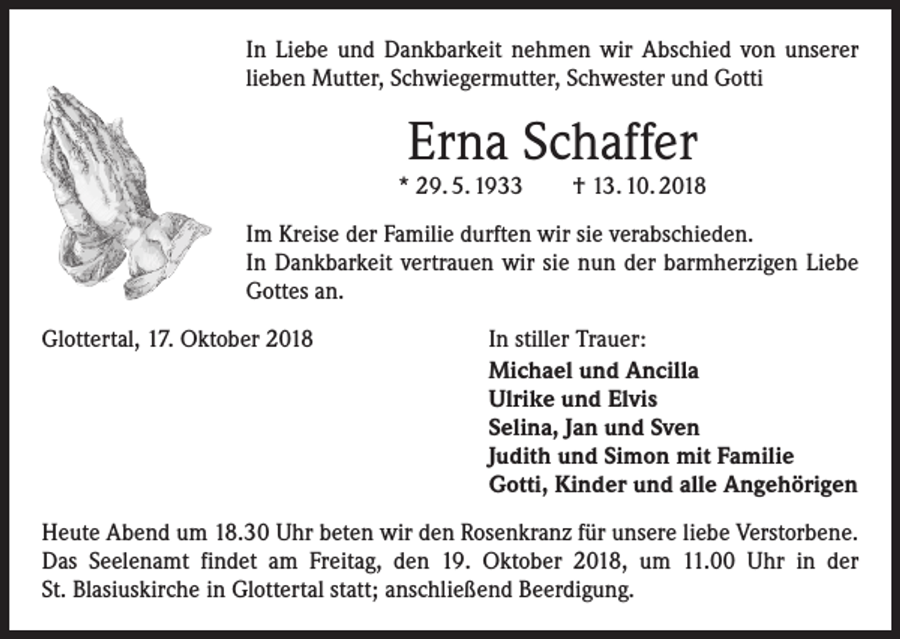 <p>In Liebe und Dankbarkeit nehmen wir Abschied von unserer<br />lieben Mutter, Schwiegermutter, Schwester und Gotti</p><p>Erna Schaffer</p><p>* 29. 5. 1933 † 13. 10. 2018<br />Im Kreise der Familie durften wir sie verabschieden.<br />In Dankbarkeit vertrauen wir sie nun der barmherzigen Liebe<br />Gottes an.<br />Glottertal, 17. Oktober 2018</p><p>In stiller Trauer:<br />Michael und Ancilla<br />Ulrike und Elvis<br />Selina, Jan und Sven<br />Judith und Simon mit Familie<br />Gotti, Kinder und alle Angehörigen</p><p>Heute Abend um 18.30 Uhr beten wir den Rosenkranz für unsere liebe Verstorbene.<br />Das Seelenamt findet am Freitag, den 19. Oktober 2018, um 11.00 Uhr in der<br />St. Blasius­kirche in Glottertal statt; anschließend Beerdigung.</p>