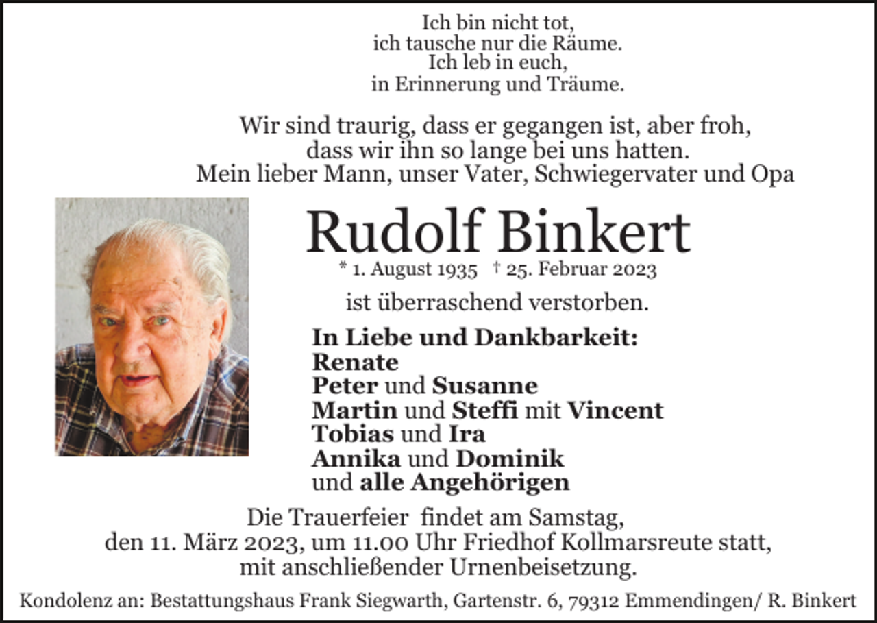 <p>Ich bin nicht tot,<br />ich tausche nur die Räume.<br />Ich leb in euch,<br />in Erinnerung und Träume.</p><p>Wir sind traurig, dass er gegangen ist, aber froh,<br />dass wir ihn so lange bei uns hatten.<br />Mein lieber Mann, unser Vater, Schwiegervater und Opa</p><p>Rudolf Binkert<br />* 1. August 1935 † 25. Februar 2023</p><p>ist überraschend verstorben.<br />In Liebe und Dankbarkeit:<br />Renate<br />Peter und Susanne<br />Martin und Steffi mit Vincent<br />Tobias und Ira<br />Annika und Dominik<br />und alle Angehörigen<br />Die Trauerfeier findet am Samstag,<br />den 11. März 2023, um 11.00 Uhr Friedhof Kollmarsreute statt,<br />mit anschließender Urnenbeisetzung.<br />Kondolenz an: Bestattungshaus Frank Siegwarth, Gartenstr. 6, 79312 Emmendingen/ R. Binkert</p>