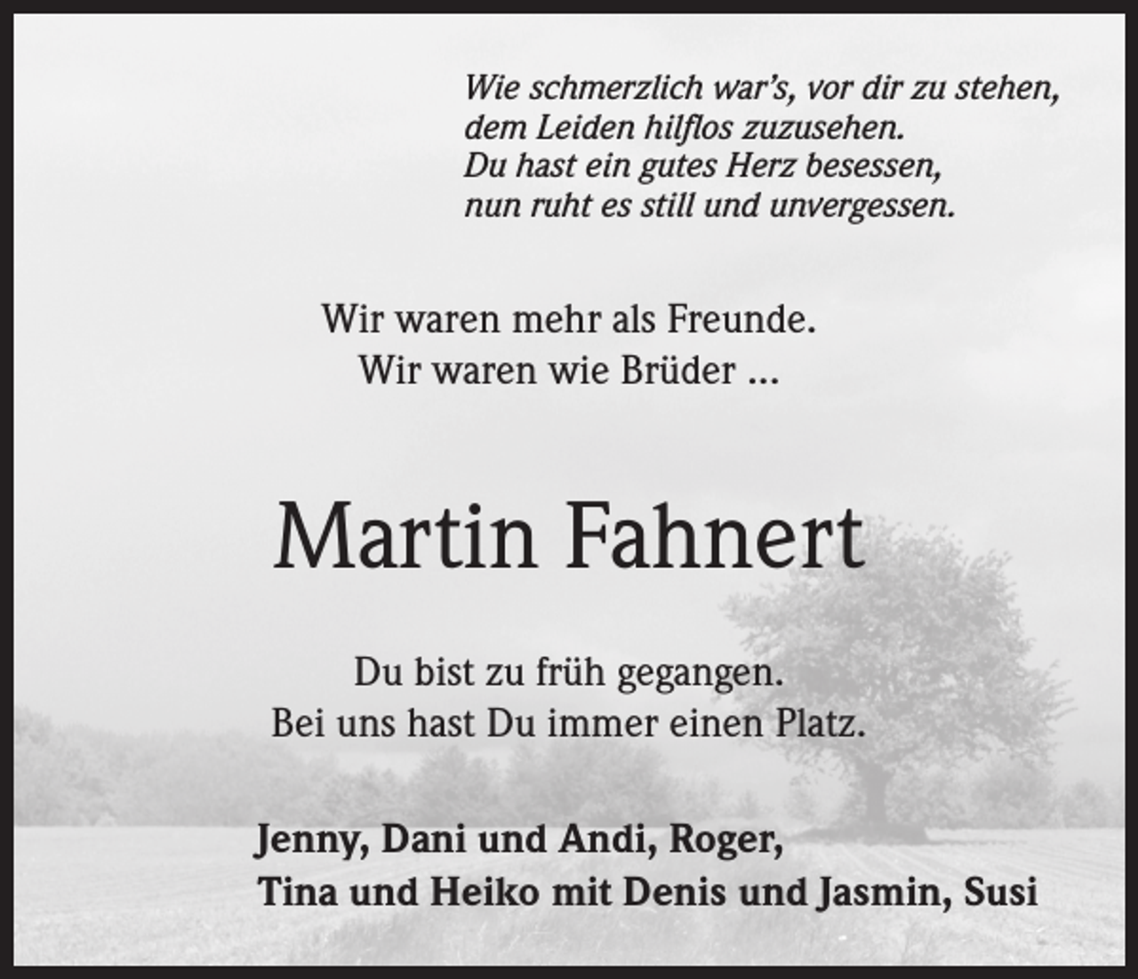 <p>Wie schmerzlich war’s, vor dir zu stehen,<br />dem Leiden hilflos zuzusehen.<br />Du hast ein gutes Herz besessen,<br />nun ruht es still und unvergessen.</p><p>Wir waren mehr als Freunde.<br />Wir waren wie Brüder ...</p><p>Martin Fahnert<br />Du bist zu früh gegangen.<br />Bei uns hast Du immer einen Platz.<br />Jenny, Dani und Andi, Roger,<br />Tina und Heiko mit Denis und Jasmin, Susi</p>