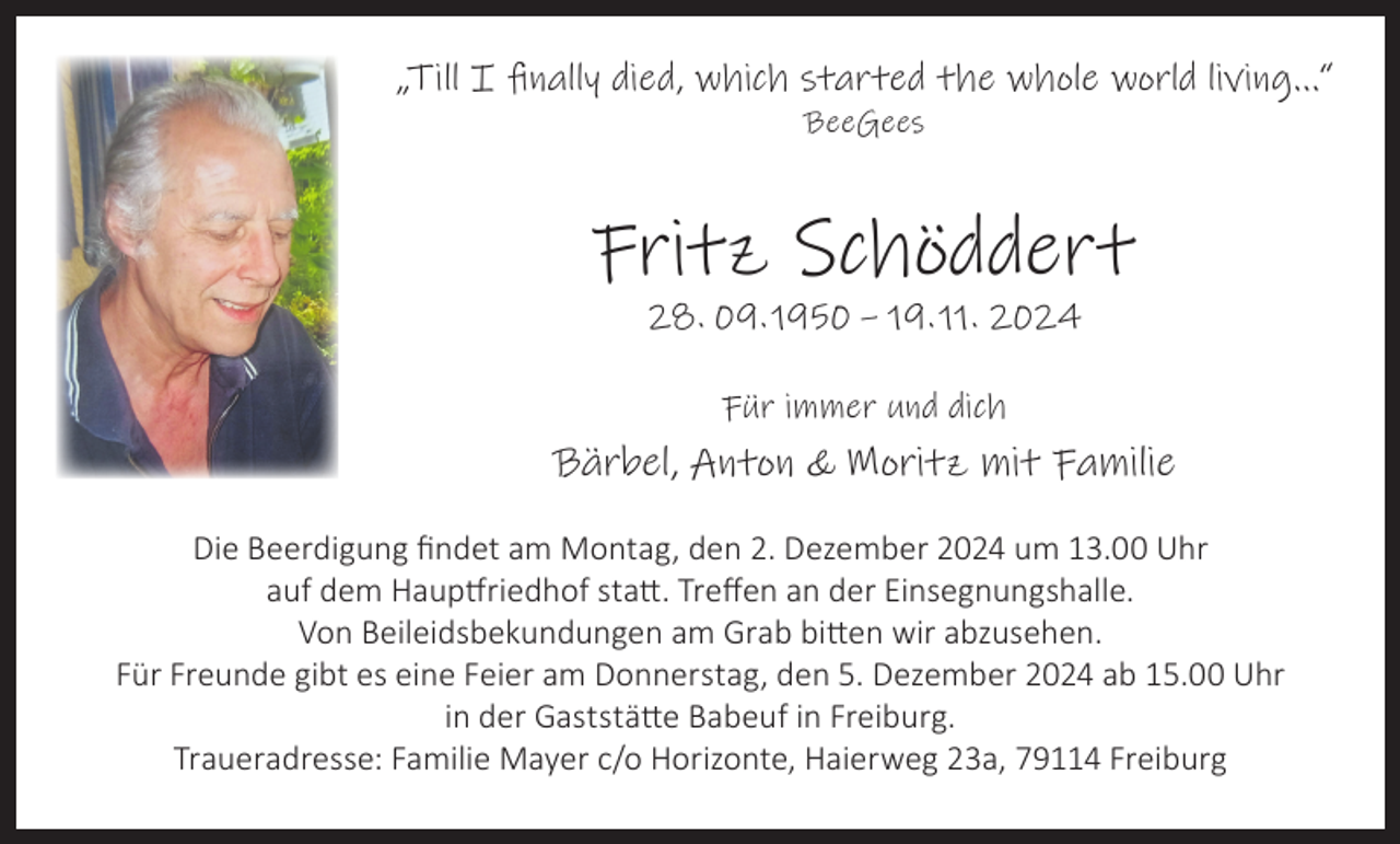 <p>„Till I finally died, which started the whole world living...“<br />BeeGees</p><p>Fritz Schöddert<br />28. 09. 1950 – 19. 11. 2024<br />Für immer und dich</p><p>Bärbel, Anton &amp; Moritz mit Familie<br />Die Beerdigung findet am Montag, den 2. Dezember 2024 um 13.00 Uhr<br />auf dem Hauptfriedhof statt. Treffen an der Einsegnungshalle.<br />Von Beileidsbekundungen am Grab bitten wir abzusehen.<br />Für Freunde gibt es eine Feier am Donnerstag, den 5. Dezember 2024 ab 15.00 Uhr<br />in der Gaststätte Babeuf in Freiburg.<br />Traueradresse: Familie Mayer c/o Horizonte, Haierweg 23a, 79114 Freiburg</p>