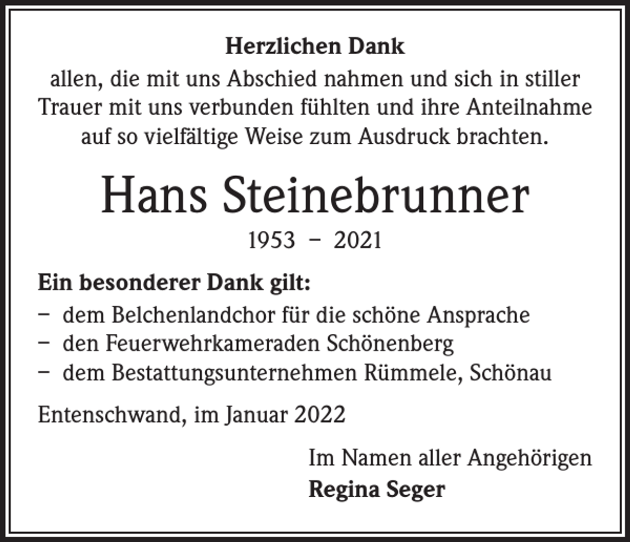 <p>Herzlichen Dank<br />allen, die mit uns Abschied nahmen und sich in stiller<br />Trauer mit uns verbunden fühlten und ihre Anteilnahme<br />auf so vielfältige Weise zum Ausdruck brachten.</p><p>Hans Steinebrunner<br />1953 – 2021</p><p>Ein besonderer Dank gilt:<br />– dem Belchenlandchor für die schöne Ansprache<br />– den Feuerwehrkameraden Schönenberg<br />– dem Bestattungsunternehmen Rümmele, Schönau<br />Entenschwand, im Januar 2022<br />Im Namen aller Angehörigen<br />Regina Seger</p>