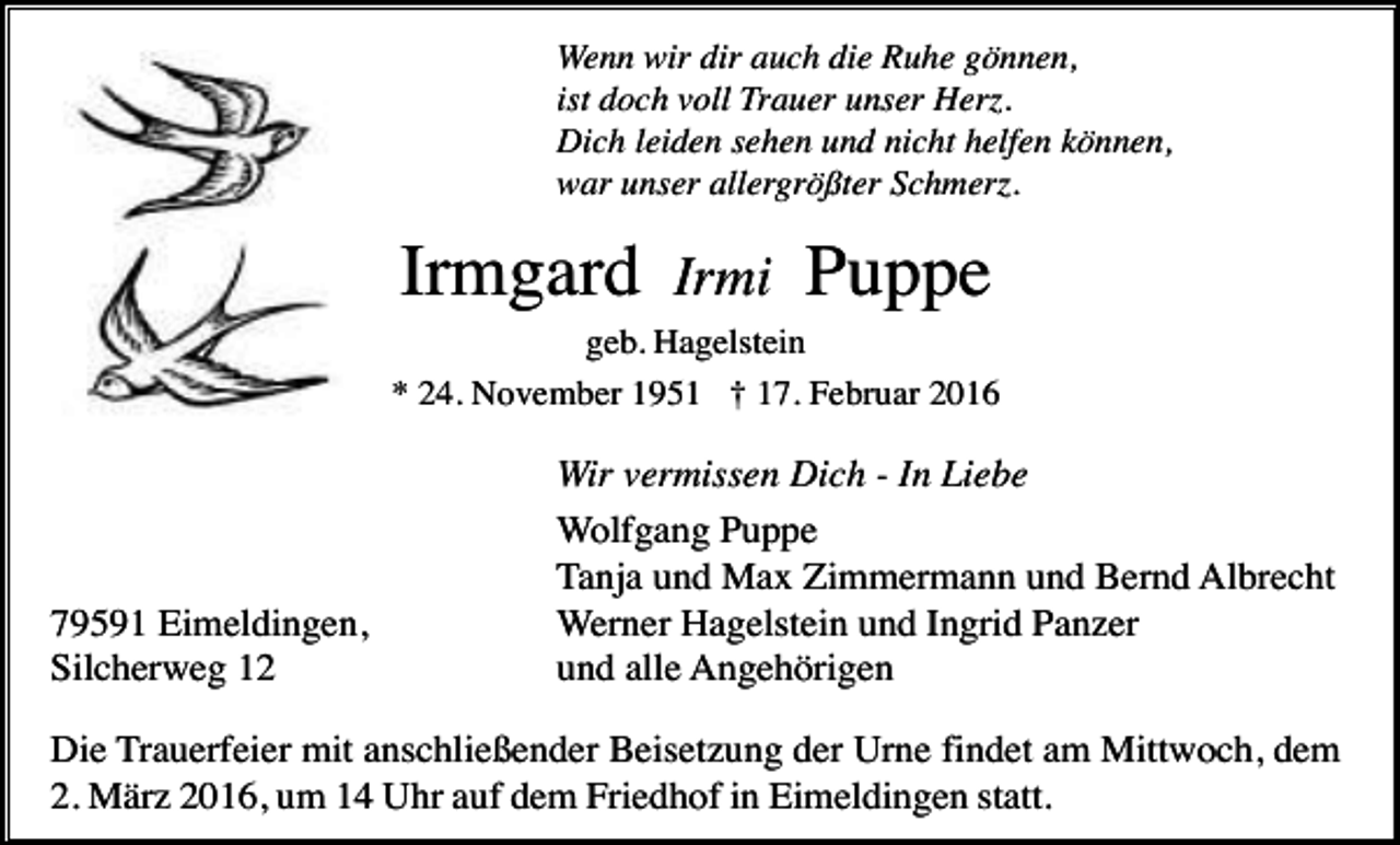 <p>Wenn wir dir auch die Ruhe gönnen,<br />ist doch voll Trauer unser Herz.<br />Dich leiden sehen und nicht helfen können,<br />war unser allergrößter Schmerz.</p><p>Irmgard</p><p>Irmi</p><p>Puppe</p><p>geb. Hagelstein<br />* 24. November 1951 † 17. Februar 2016</p><p>79591 Eimeldingen,<br />Silcherweg 12</p><p>Wir vermissen Dich - In Liebe<br />Wolfgang Puppe<br />Tanja und Max Zimmermann und Bernd Albrecht<br />Werner Hagelstein und Ingrid Panzer<br />und alle Angehörigen</p><p>Die Trauerfeier mit anschließender Beisetzung der Urne findet am Mittwoch, dem<br />2. März 2016, um 14 Uhr auf dem Friedhof in Eimeldingen statt.</p>