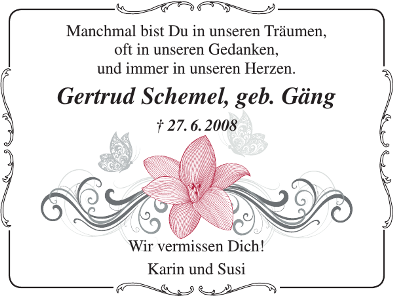 <p>Manchmal bist Du in unseren Träumen,<br />oft in unseren Gedanken,<br />und immer in unseren Herzen.</p><p>Gertrud Schemel, geb. Gäng<br />† 27. 6. 2008</p><p>Wir vermissen Dich!<br />Karin und Susi</p>