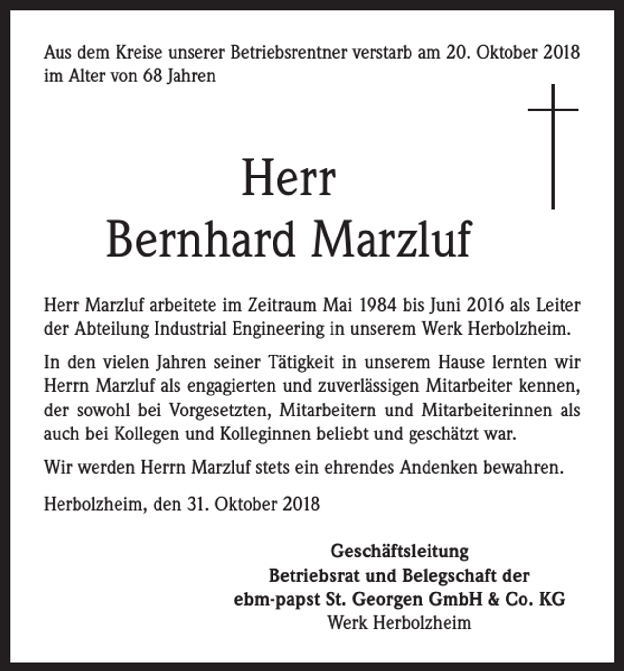 <p>Aus dem Kreise unserer Betriebsrentner verstarb am 20. Oktober 2018<br />im Alter von 68 Jahren</p><p>Herr<br />Bernhard Marzluf<br />Herr Marzluf arbeitete im Zeitraum Mai 1984 bis Juni 2016 als Leiter<br />der Abteilung Industrial Engineering in unserem Werk Herbolzheim.<br />In den vielen Jahren seiner Tätigkeit in unserem Hause lernten wir<br />Herrn Marzluf als engagierten und zuverlässigen Mitarbeiter kennen,<br />der sowohl bei Vorgesetzten, Mitarbeitern und Mitarbeiterinnen als<br />auch bei Kollegen und Kolleginnen beliebt und geschätzt war.<br />Wir werden Herrn Marzluf stets ein ehrendes Andenken bewahren.<br />Herbolzheim, den 31. Oktober 2018<br />Geschäftsleitung<br />Betriebsrat und Belegschaft der<br />ebm-papst St. Georgen GmbH &amp; Co. KG<br />Werk Herbolzheim</p>
