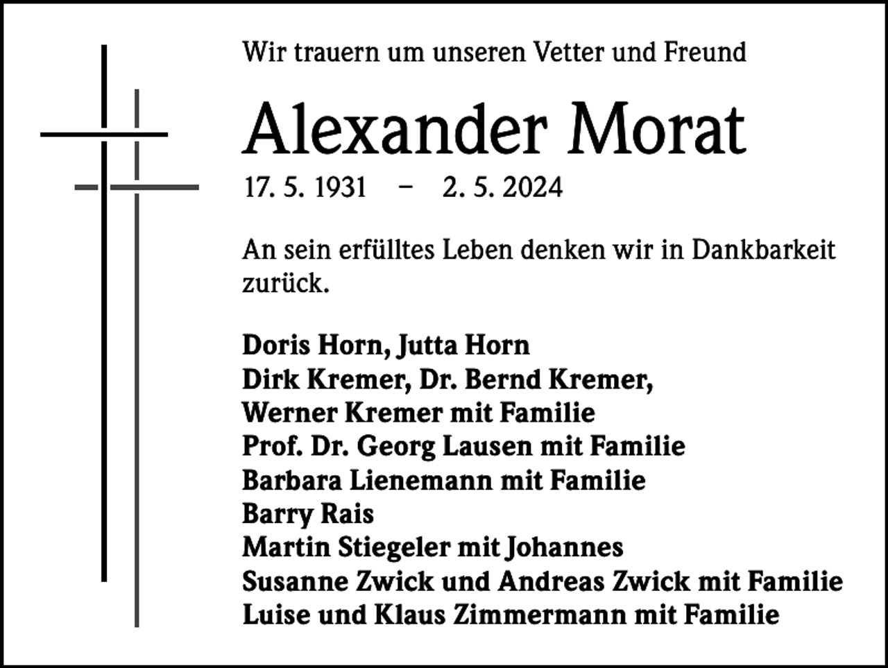 <p>Wir trauern um unseren Vetter und Freund</p><p>Alexander Morat<br />17. 5. 1931 – 2. 5. 2024</p><p>An sein erfülltes Leben denken wir in Dankbarkeit<br />zurück.<br />Doris Horn, Jutta Horn<br />Dirk Kremer, Dr. Bernd Kremer,<br />Werner Kremer mit Familie<br />Prof. Dr. Georg Lausen mit Familie<br />Barbara Lienemann mit Familie<br />Barry Rais<br />Martin Stiegeler mit Johannes<br />Susanne Zwick und Andreas Zwick mit Familie<br />Luise und Klaus Zimmermann mit Familie</p>